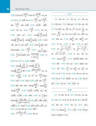 198 Відповіді до вправ198
6.10. 1) 2,4; 2)
12 2
5
; 3) 3; 4)
10 26
3
кв. од.
6.11. 3. 6.12. 2 3 см. 6.13.
4 3
3
або
14 3
3
,
або
7 3
2
, або 4 3 . 6.14. 2 13 , 26 .
6.15. 12 см. 6.16.
2 3
3
. 6.17. 13 см.
6.18. 540 см2
. 6.19. arctg tg
3
2
α



 ,
arctg tg
3
2
α



 , arctg tg
1
2
α



 . 6.20. 1 або
2 , або 2, або 2 2 . 6.21. bcos tg
α
β
2
або
bsin tgα β. 6.22.
a 3
4
. 6.23.
a
ctg ctgα β+
.
6.24.
1
2
bsin tgα β або
bsin tg
sin
α β
α
1 2
2
+
. 6.25. a.
6.26. 6. 6.27. 1. 6.28. 0 96, a. 
6.29. arctg
sin
3
2 α



 ; arctg
sin
3
α



 ; 
arctg
sin
3
α



 ; 90°. 6.30.
64 3 2 3
3
+( )
кв. од.
6.31. 9
55
238
. 6.32. 1) a2
; 2)
a 5
2
ctgα.
6.33. a 3 . 6.34. 1 5, a. 6.35. a 3 або
a 3
2
.
6.36. 90°; 90°; 90°; arctg
3 41
20
; arctg
25
12
;
arctg
4 34
15
. 6.37. a 13 ; a 13 ; 4a; 4a;
a 19 ; a 19 . 6.38. 180°. 6.39. 1)
a
2
tgα;
2) arctg
tg tg
tg tg
α β
α β
⋅
+





2 2
. 6.40. 37 ; 85 ; 85 ;
229 . 6.41. 1 5 2
, a . 6.42. 8 3 3 3 6+ +( ) см2
.
6.43. 17 см; 28 см. 6.44. 8 2
H .
6.45.
a2
3 1 5
4
+( )
. 6.46. 40 м2
.
§ 7
7.1. 16 см. 7.2. 18 см. 7.3. 48 см.
7.4. 125 см2
. 7.5. 1,92 дм2
. 7.6. 10; n n −( )3 .
7.7. 1) 2 2 см, 6 см, 7 см; 2)
4
3
см,
2 см,
13
3
см; 3) 4 см, 2 3 см, 15 см.
7.8. 108 см2
. 7.10. 56
8
9
см2
, 88
8
9
см2
.
7.11. 9 см. 7.12. 1 дм. 7.13. 4 дм2
.
7.14. 1) c
a b2
2
3
−
( )−
; 2) c
a b2
2
2
−
( )−
;
3) c a b2 2
− −( ) . 7.15. 2 см, 10 см.
7.16. arccos
4 3
15
. 7.17. 219 3 672+ см2
.
7.18. 60°. 7.19. 54 см2
. 7.20. 2352 см2
.
7.21. 2 . 7.22. 1
8
9
см, 6
2
9
см, 5
1
7
см.
7.23. a b− . 7.24. 2 см. 7.25. 56 см, 24 см.
7.26. 6 см. 7.27. 20 2 кв. од. 7.28. 24 м2
,
30°. 7.29. 14 см2
. 7.30. 2 3 см.
§ 8
8.1. 1) Ні; 2) ні. 8.2. 1) Так; 2) так.
8.4. Ні. 8.6. 1) 9; 2) 15; 3) 15. 8.8. 2 32
a .
8.9. 96 см2
. 8.10. 10 см. 8.11. Так.
8.13. π − arccos
1
3
. 8.14. a 2 . 8.15. Тетра­
едр із  ребром 1 см.
 