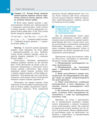 20 Розділ 1. Многогранники20
Теорема 2.2. Площа бічної поверхні
прямої призми дорівнює добутку пери-
метра основи на  висоту призми, тобто
на  дов­жину бічного ребра.
 Бічні грані прямої призми є  пря­
мокутниками. Основи цих прямокутників
є  сторонами многокутника, який лежить
в  основі призми, а  висоти дорівнюють до­
вжині бічних ребер (рис. 2.14). Тоді площа
бічної поверхні призми дорівнює:
S a l a l a l a a a l Pln n= + +…+ = + +…+( )⋅ =1 2 1 2 ,
де a1, a2, ..., an  — довжини ребер основи;
P — периметр основи призми; l — довжи­
на бічних ребер. 
Приклад. У  похилій призмі проведено
переріз, який перетинає всі бічні ребра
і  перпендикулярний до  них. Знайдіть
площу бічної поверхні призми, якщо пе­
риметр перерізу дорівнює P, а  довжина
бічного ребра  — l.
Розв’язання. Площина проведеного
перерізу розбиває призму на  дві частини
(рис.  2.15). Застосуємо до  однієї з  них па­
ралельне перенесення, у  результаті якого
основи призми сумістяться. При цьому
одержимо пряму призму, основою якої
є переріз заданої призми, а бічні ребра до­
рівнюють l. Ця призма має таку саму бічну
поверхню, що й задана. Отже, площа бічної
поверхні заданої призми дорівнює Pl.
Зазначимо, що переріз призми, який
перетинає всі бічні ребра й перпендикуляр­
ний до  бічних ребер, називається перпен-
дикулярним перерізом. Тому одержаний

a1
a2an
Puc. 2.14 Puc. 2.15
результат можна сформулювати так: пло-
ща бічної поверхні (або бічна поверхня)
похилої призми дорівнює добутку периме-
тра перпендикулярного перерізу призми
на  довжину бічного ребра.
Особливості розв’язування
стереометричних задач
на  обчислення, пов’язаних
із  многогранниками
Під час розв’язування таких задач
найчастіше доводиться спочатку обґрун­
товувати якусь властивість заданої просто­
рової фігури або тіла і  тільки після того,
як ця властивість встановлена, виконувати
обчислення. Звичайно, у  запису розв’я­
зання потрібно обґрунтовувати тільки ті
твердження, які будуть використані в ході
подальшого розв’язування.
Пропонуємо схему розв’язування задач
на  обчислення, пов’язаних із  многогран­
никами (і тілами обертання).
1.  Обґрунтувати розташування ви-
соти многогранника.
2.  Обґрунтувати, що просторові
кути і  просторові відстані позначені
правильно.
3. Якщо розглядається переріз мно-
гогранника, то обґрунтувати його фор-
му (якщо ця форма використовується
для розв’язування).
4. Якщо розглядається комбінація
многогранника й  тіла обертання, то
описати взаємне розташування їхніх
елементів.
5. На  кожному кроці обчислень ука-
зати, елементи якого трикутника ви-
значаються, і  якщо він прямокутний,
пояснити чому.
Звичайно, ця схема є  орієнтовною,
але її використання допомагає впоряд­
кувати міркування в  процесі складання
плану розв’язування задачі. Це дозволяє
не пропустити істотні моменти під час за­
пису її розв’язання. Надалі оформлятиме­
мо розв’язання задач на  обчислення, на­
ведених у  підручнику, із  використанням
запропонованої схеми.
5
 