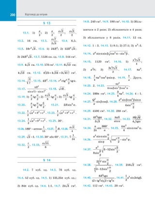 200 Відповіді до вправ200
§ 13
13.1. 1)
a
2
; 2)
a
2
;
a 2
2
;
a 3
2
.
13.2. 16 см. 13.3.
a 7
2 3
. 13.4. 6,5.
13.5. 18 32
r . 13.6. 1) 24 2
R ; 2) 12 32
R ;
3) 24 32
R . 13.7. 1536 кв. од. 13.8. 144 см2
.
13.9. 4 3 см. 13.10. 576 см2
. 13.11. 6 13 см;
4 13 см. 13.12. 4 25 4 34 3 41+ +( ) см2
.
13.14.
3
7
. 13.15. 4 2
R . 13.16. r2 2
2
ctg tg
α
α.
13.17.
π
α α
R2
2
1sin sin−( )
. 13.18. rR . 
13.19. 1)
a
2 2
tg
α
; 2)
a 3
6 2
tg
α
; 3)
a 3
2 2
tg
α
.
13.20.
a
2 2 2
tg tg
α β
. 13.21. 2 2
Rsin α.
13.22.
1
2
2 2 2
a b c+ + . 13.23.
1
2
2 2 2
a b c+ + .
13.24.
1
2
2 2 2
a b c+ + . 13.25. 30°. 
13.26. 180
1
15
° − arccos .13.27.
1
2
R. 13.28.
a 2
4
.
13.29. 2 1− . 13.30. 30° або 60°. 13.31. 7
1
24
.
13.32.
c
2
. 13.33.
a 15
6
.
§ 14
14.2. 7 куб. од. 14.3. 76 куб. од.
14.4. 52 куб. од. 14.5. 1) 131 25, π куб. од.;
2) 84π куб. од. 14.6. 1:1. 14.7. 24 3 см3
.
14.8. 240 см3
. 14.9. 180 см3
. 14.10. 1) Збіль­
шиться в  2 рази; 2) збільшиться в  4 рази;
3) збільшиться у  8 разів. 14.11. 12 см.
14.12. 1 : 3. 14.13. 1) 8:1; 2) 27:1; 3) n3
1: .
14.14. d3 2 2
sin sin cos sinα β α β− . 
14.15. 1120 см3
. 14.16. 1)
a b2
3
4
;
2) a b2
; 3)
3 3
2
2
a b
. 14.17. πa3
.
14.18.
1
4
3 2
π ϕ ϕa cos sin . 14.19.
b
a
. Друга.
14.20.  2. 14.23. 
π
β β α
d3
2 2
4cos sin cos
. 
14.24. 100π см3
. 14.25.
3
4
3
πa . 14.26. 4 : 1.
14.27.
Q
a
2
sin cosβ β.14.28.
d3 2
2
4
2
sin cos sin
sin
β β α
α
.
14.29. 4500 см3
. 14.30. 288 см3
. 
14.31.
π ϕb3
3 3
tg
. 14.32.
π
α
aS
sin
. 14.33.
π
α
Q Q
4 tg
.
14.34.
n
n2
360
π
sin
°
. 14.35.
π
α α
m3
2
4
sin cos .
14.36.
a3
2 22
2
sin sin
sin
cos sin
α
α
ϕ
α
ϕ− .
14.37.
a3
2
8
2
3 12
2
sin
sin
β
β
− . 
14.38.
2
2
3 12
2
3
26
V sin
sin
α
α
−
. 14.39. 216 2 см3
.
14.40.
8
2 2
3
2 2
R tg
tg tg
α
α α( )+ +
. 14.41.
1
2
23
a sin α βtg .
14.42. 112 см3
. 14.43. 20 см3
.
 