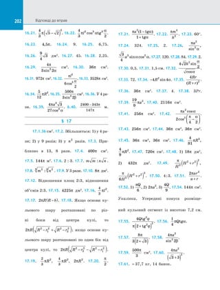202 Відповіді до вправ202
16.21.
4
3
5 2
3
π −( ) . 16.22.
4
3 2
3 3 3
π α
α
l cos tg .
16.23. 4 5, π. 16.24. 9. 16.25. 6,75.
16.26.
9
4
3 дм3
. 16.27. 45. 16.28. 2,25.
16.29.
4
3 23
π
αsin
см3
. 16.30. 36π см3
.
16.31. 972π см3
. 16.32.
π
α
l3
3
6
2
cos
. 16.33. 3528π см3
.
16.34.
5
12
3
πR . 16.35.
500
3 23
π
βsin
см3
. 16.36. У 4 ра-
зи. 16.39.
4 3
27
3
3
π
α
a
cos
. 6.40.
2400 343
147
− π
π
м.
§ 17
17.1.36 см2
. 17.2. Збільшиться: 1) у 4 ра-
зи; 2) у  9 разів; 3) у  n2
разів. 17.3.  При-
близно в  13, 8 рази. 17.4. 400π см2
.
17.5. 144π м2
. 17.6. 2 : 3. 17.7. m m n n: .
17.8. m n23 23
: . 17.9. У 3 рази. 17.10. 8π дм2
.
17.12. Відношення площ 2:3, відношення
об’ємів 2:3. 17.15. 4225π дм2
. 17.16.
4
3
2
πl .
17.17. 2πR R b−( ). 17.18. Якщо основи ку-
льового шару розташовані по  різ­
ні боки від центра кулі, то
2 2
1
2 2
2
2
πR R r R r− + −( ); якщо основи ку­
льового шару розташовані по  один бік від
центра кулі, то 2 2
2
2 2
1
2
πR R r R r− − −( ).
17.19.
2
3
2
πR ,
4
3
2
πR , 2 2
πR . 17.20.
π
2
.
17.21.
π α
α
a tg
tg
2
1
1
( )−
+
. 17.22.
πm
h
4
2
. 17.23. 60°.
17.24. 324. 17.25. 2. 17.26.
π
α
a2
2
sin
,
3
4
3 2
a sin cosα α.17.27.120.17.28.84.17.29.2.
17.30. 0,5. 17.31. 1,5 см. 17.32.
4 2
2
2
h sin
cos
α
α
.
17.33. 72. 17.34. −4 42
R sin α. 17.35.
4
2
Rr
R r( )+
.
17.36. 36π см2
. 17.37. 4. 17.38. 3Pr.
17.39.
19
9
2
πa . 17.40. 2116π см2
. 
17.41. 256π см2
. 17.42.
π α
π α
a2
2
2
4 2
cos
cos −




.
17.43. 256π см2
. 17.44. 36π см3
, 36π см2
.
17.45. 36π см3
, 36π см2
. 17.46.
4
81
3
πR ,
4
9
2
πR . 17.47. 720π см2
. 17.48. 1) 18π дм2
,
2) 432π дм2
. 17.49.
π
H
H r2
2 2 2
+( ) ,
π
6 3
2 2 3
H
H r+( ) . 17.50. 4:3. 17.51.
2 2
πar
a r+
.
17.52. 1)
πQ
6
, 2) 2 2
πa , 3)
4
9
Q
. 17.54. 144π см2
.
Указівка. Усередині конуса розміще­
ний кульовий сегмент із висотою 7,2 см.
17.55.
4
2
2
2 2
Qtg
tg
ϕ
π ϕ+( )
. 17.56.
1
4
π αQtg . 
17.57.
8
3 2 3
π
+( )
. 17.58.
4
2
2
2
π
β
a
sin
. 
17.59.
500
3
π
см3
. 17.60.
4
3 3
2
2
πa
+( )
.
17.61. ≈ 37,7 кг, 14 банок.
 
