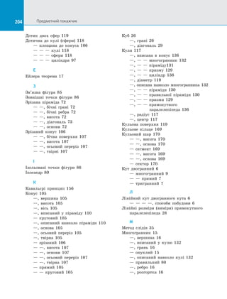 204 Предметний покажчик204
Дотик двох сфер 119
Дотична до кулі (сфери) 118
	 — площина до конуса 106
	 — — — кулі 118
	 — — — сфери 118
	 — — — циліндра 97
Е
Ейлера теорема 17
З
Зв’язна фігура 85
Зовнішні точки фігури 86
Зрізана піраміда 72
	 — —, бічні грані 72
	 — —, бічні ребра 72
	 — —, висота 72
	 — —, діагональ 73
	 — —, основи 72
Зрізаний конус 106
	 — —, бічна поверхня 107
	 — —, висота 107
	 — —, осьовий переріз 107
	 — —, твірні 107
І
Ізольовані точки фігури 86
Ікосаедр 80
К
Кавальєрі принцип 156
Конус 105
	 —, вершина 105
	 —, висота 105
	 —, вісь 105
	 —, вписаний у піраміду 110
	 — круговий 105
	 —, описаний навколо піраміди 110
	 —, основа 105
	 —, осьовий переріз 105
	 —, твірна 105
	 — зрізаний 106
	 — —, висота 107
	 — —, основи 107
	 — —, осьовий переріз 107
	 — —, твірна 107
	 — прямий 105
	 — — круговий 105
Куб 26
	 —, грані 26
	 —, діагональ 29
Куля 117
	 —, вписана в конус 138
	 —, — — многогранник 132
	 —, — — піраміду131
	 —, — — призму 129
	 —, — — циліндр 138
	 —, діаметр 119
	 —, описана навколо многогранника 132
	 —, — — піраміди 130
	 —, — — правильної піраміди 130
	 —, — — призми 129
	 —, — — прямокутного
	 паралелепіпеда 136
	 —, радіус 117
	 —, центр 117
Кульова поверхня 119
Кульове кільце 169
Кульовий шар 170
	 — —, висота 170
	 — —, основа 170
	 — сегмент 169
	 — —, висота 169
	 — —, основа 169
	 — сектор 170
Кут двогранний 6
	 — многогранний 9
	 — — прямий 7
	 — тригранний 7
Л
Лінійний кут двогранного кута 6
	 — — — —, способи побудови 6
Лінійні розміри (виміри) прямокутного
паралелепіпеда 28
М
Метод слідів 35
Многогранник 15
	 —, вершина 16
	 —, вписаний у кулю 132
	 —, грань 16
	 — опуклий 15
	 —, описаний навколо кулі 132
	 — правильний 80
	 —, ребро 16
	 —, розгортка 16
 