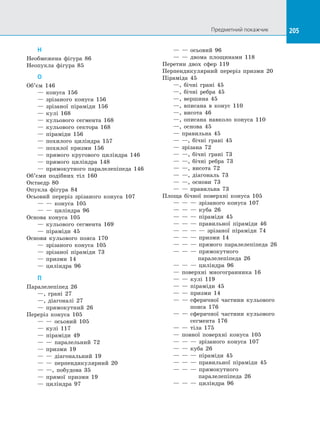 205Предметний покажчик 205
Н
Необмежена фігура 86
Неопукла фігура 85
О
Об’єм 146
	 — конуса 156
	 — зрізаного конуса 156
	 — зрізаної піраміди 156
	 — кулі 168
	 — кульового сегмента 168
	 — кульового сектора 168
	 — піраміди 156
	 — похилого циліндра 157
	 — похилої призми 156
	 — прямого кругового циліндра 146
	 — прямого циліндра 148
	 — прямокутного паралелепіпеда 146
Об’єми подібних тіл 160
Октаедр 80
Опукла фігура 84
Осьовий переріз зрізаного конуса 107
	 — — конуса 105
	 — — циліндра 96
Основа конуса 105
	 — кульового сегмента 169
	 — піраміди 45
Основи кульового пояса 170
	 — зрізаного конуса 105
	 — зрізаної піраміди 73
	 — призми 14
	 — циліндра 96
П
Паралелепіпед 26
	 —, грані 27
	 —, діагоналі 27
	 — прямокутний 26
Переріз конуса 105
	 — — осьовий 105
	 — кулі 117
	 — піраміди 49
	 — — паралельний 72
	 — призми 19
	 — — діагональний 19
	 — — перпендикулярний 20
	 — —, побудова 35
	 — прямої призми 19
	 — циліндра 97
	 — — осьовий 96
	 — — двома площинами 118
Перетин двох сфер 119
Перпендикулярний переріз призми 20
Піраміда 45
	 —, бічні грані 45
	 —, бічні ребра 45
	 —, вершина 45
	 —, вписана в конус 110
	 —, висота 46
	 —, описана навколо конуса 110
	 —, основа 45
	 — правильна 45
	 — —, бічні грані 45
	 — зрізана 72
	 — —, бічні грані 73
	 — —, бічні ребра 73
	 — —, висота 72
	 — —, діагональ 73
	 — —, основи 73
	 — — правильна 73
Площа бічної поверхні конуса 105
	 — — — зрізаного конуса 107
	 — — — куба 26
	 — — — піраміди 45
	 — — — правильної піраміди 46
	 — — — — зрізаної піраміди 74
	 — — — призми 14
	 — — — прямого паралелепіпеда 26
	 — — — прямокутного
	 паралелепіпеда 26
	 — — — циліндра 96
	 — поверхні многогранника 16
	 — — кулі 119
	 — — піраміди 45
	 — — призми 14
	 — — сферичної частини кульового
	 пояса 176
	 — — сферичної частини кульового
	 сегмента 176
	 — — тіла 175
	 — повної поверхні конуса 105
	 — — — зрізаного конуса 107
	 — — куба 26
	 — — — піраміди 45
	 — — — правильної піраміди 45
	 — — — прямокутного
	 паралелепіпеда 26
	 — — — циліндра 96
 