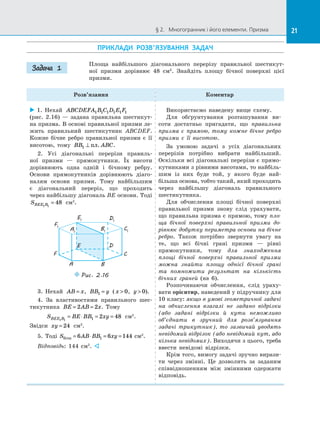 21§ 2.   Многогранник і його елементи. Призма 21
ПРИКЛАДИ РОЗВ’ЯЗУВАННЯ ЗАДАЧ
Площа найбільшого діагонального перерізу правильної шестикут­
ної призми дорівнює 48 см2
. Знайдіть площу бічної поверхні цієї
призми.
Розв’язання Коментар
 1. Нехай ABCDEFA B C D E F1 1 1 1 1 1
(рис.  2.16)  — задана правильна шестикут­
на призма. В основі правильної призми ле­
жить правильний шестикутник ABCDEF.
Кожне бічне ребро правильної призми є  її
висотою, тому BB ABC1 ⊥ пл. .
2. Усі діагональні перерізи правиль­
ної призми  — прямокутники. Їх висоти
дорівнюють одна одній і  бічному реб­ру.
Основи прямокутників дорівнюють діаго­
налям основи призми. Тому найбільшим
є  діагональний переріз, що проходить
через найбільшу діагональ BE основи. Тоді
SBEE B1 1
48= см2
.
C1
C
D1
D
E1
E
F1
F
A1
A
B1
B
Puc. 2.16
3. Нехай AB x= , BB y1 = ( x  0, y  0).
4. За  властивостями правильного шес­
тикутника BE AB x= =2 2 . Тому
S BE BB xyBEE B1 1 1 2 48= ⋅ = = см2
.
Звідси xy = 24 см2
.
5. Тоді S AB BB xyбiчн = ⋅ = =6 6 1441 см2
.
Відповідь: 144 см2
. 
Використаємо наведену вище схему.
Для обґрунтування розташування ви­
соти достатньо пригадати, що правильна
призма є  прямою, тому кожне бічне ребро
призми є  її висотою.
За умовою задачі з  усіх діагональних
перерізів потрібно вибрати найбільший.
Оскільки всі діагональні перерізи є прямо­
кутниками з рівними висотами, то найбіль­
шим із  них буде той, у  якого буде най-
більша основа, тобто такий, який проходить
через найбільшу діагональ правильного
шестикутника.
Для обчислення площі бічної поверхні
правильної призми знову слід урахувати,
що правильна призма є прямою, тому пло-
ща бічної поверхні правильної призми до-
рівнює добутку периметра основи на бічне
ребро. Також потрібно звернути увагу на
те, що всі бічні грані призми  — рівні
прямокутники, тому для знаходження
площі бічної поверхні правильної призми
можна знайти площу однієї бічної грані
та  помножити результат на  кількість
бічних граней (на 6).
Розпочинаючи обчислення, слід ураху­
вати орієнтир, наведений у підручнику для
10 класу: якщо в умові геометричної задачі
на  обчислення взагалі не задано відрізки
(або задані відрізки й  кути неможливо
об’єднати в  зручний для розв’язування
задачі трикутник), то зазвичай уводять
невідомий відрізок (або невідомий кут, або
кілька невідомих). Виходячи з цього, треба
ввести невідомі відрізки.
Крім того, вимогу задачі зручно вирази­
ти через змінні. Це дозволить за  заданим
співвідношенням між змінними одержати
відповідь.
Задача 1
 
