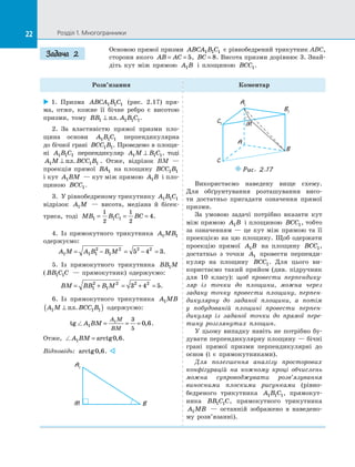 22 Розділ 1. Многогранники22
Основою прямої призми ABCA B C1 1 1 є рівнобедрений трикутник ABC,
сторони якого AB AC= = 5, BC = 8. Висота призми дорівнює 3. Знай­
діть кут між прямою A B1 і  площиною BCC1.
Розв’язання Коментар
 1.  Призма ABCA B C1 1 1 (рис.  2.17) пря­
ма, отже, кожне її бічне ребро є  висотою
призми, тому BB A B C1 1 1 1⊥ пл. .
2.  За  властивістю прямої призми пло-
щина основи A B C1 1 1 перпендикулярна
до бічної грані BCC B1 1. Проведемо в площи­
ні A B C1 1 1 перпендикуляр A M B C1 1 1⊥ , тоді
A M BCC B1 1 1⊥ пл. . Отже, відрізок BM  —
проекція прямої BA1 на  площину BCC B1 1
і кут A BM1  — кут між прямою A B1 і пло­
щиною BCC1.
3.  У рівнобедреному трикутнику A B C1 1 1
відрізок A M1   — висота, медіана й  бісек­
триса, тоді MB B C BC1 1 1
1
2
1
2
4= = = .
4.  Із  прямокутного трикутника A MB1 1
одержуємо:
A M A B B M1 1 1
2
1
2 2 2
5 4 3= − = − = .
5.  Із  прямокутного трикутника BB M1
( BB C C1 1   — прямокутник) одержуємо:
BM BB B M= + = + =1
2
1
2 2 2
3 4 5.
6.  Із  прямокутного трикутника A MB1
A M BCC B1 1 1⊥( )пл. одержуємо:
tg ,A BM
A M
BM
1
1 3
5
0 6= = = .
Отже, A BM1 0 6= arctg , .
Відповідь: arctg ,0 6. 
A1
M B
A1
A
B1
B
C1
C
M
Puc. 2.17
Використаємо наведену вище схему.
Для обґрунтування розташування висо­
ти достатньо пригадати означення прямої
призми.
За умовою задачі потрібно вказати кут
між прямою A B1 і площиною BCC1, тобто
за  означенням  — це кут між прямою та  її
проекцією на  цю площину. Щоб одержати
проекцію прямої A B1 на  площину BCC1,
достатньо з  точки A1 провести перпенди­
куляр на  площину BCC1. Для цього ви­
користаємо такий прийом (див. підручник
для 10 класу): щоб провести перпендику-
ляр із  точки до  площини, можна через
задану точку провести площину, перпен-
дикулярну до  заданої площини, а  потім
у  побудованій площині провести перпен-
дикуляр із  заданої точки до  прямої пере-
тину розглянутих площин.
У цьому випадку навіть не потрібно бу­
дувати перпендикулярну площину — бічні
грані прямої призми перпендикулярні до
основ (і є  прямокутниками).
Для полегшення аналізу просторових
конфігурацій на  кожному кроці обчислень
можна супроводжувати розв’язування
виносними плоскими рисунками (рівно­
бедреного трикутника A B C1 1 1, прямокут­
ника BB C C1 1 , прямокутного трикутника
A MB1   — останній зображено в  наведено­
му розв’язанні).
Задача 2
 