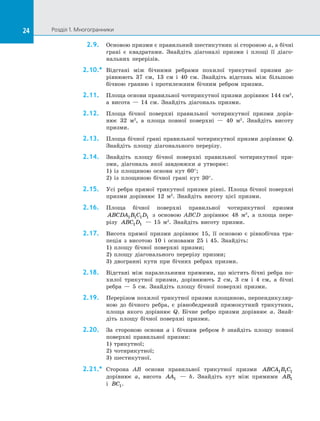 24 Розділ 1. Многогранники24
2.9.	 Основою призми є правильний шестикутник зі стороною a, а бічні
грані є  квадратами. Знайдіть діагоналі призми і  площі її діаго­
нальних перерізів.
2.10.*	 Відстані між бічними ребрами похилої трикутної призми до­
рівнюють 37 см, 13  см і  40 см. Знайдіть відстань між більшою
бічною гранню і  протилежним бічним ребром призми.
2.11.	 Площа основи правильної чотирикутної призми дорівнює 144 см2
,
а  висота  — 14  см. Знайдіть діагональ призми.
2.12.	 Площа бічної поверхні правильної чотирикутної призми дорів­
нює 32 м2
, а  площа повної поверхні  — 40 м2
. Знайдіть висоту
призми.
2.13.	 Площа бічної грані правильної чотирикутної призми дорівнює Q.
Знайдіть площу діагонального перерізу.
2.14.	 Знайдіть площу бічної поверхні правильної чотирикутної при­
зми, діагональ якої завдовжки a утворює:
1) із  площиною основи кут 60°;
2) із  площиною бічної грані кут  30°.
2.15.	 Усі ребра прямої трикутної призми рівні. Площа бічної поверхні
призми дорівнює 12 м2
. Знайдіть висоту цієї призми.
2.16.	 Площа бічної поверхні правильної чотирикутної призми
ABCDA B C D1 1 1 1 з  основою ABCD дорівнює 48 м2
, а  площа пере­
різу ABC D1 1   — 15 м2
. Знайдіть висоту призми.
2.17.	 Висота прямої призми дорівнює 15, її основою є  рівнобічна тра­
пеція з  висотою 10 і  основами 25 і  45. Знайдіть:
1) площу бічної поверхні призми;
2) площу діагонального перерізу призми;
3) двогранні кути при бічних ребрах призми.
2.18.	 Відстані між паралельними прямими, що містять бічні ребра по­
хилої трикутної призми, дорівнюють 2 см, 3 см і  4 см, а  бічні
ребра  — 5 см. Знайдіть площу бічної поверхні призми.
2.19.	 Перерізом похилої трикутної призми площиною, перпендикуляр­
ною до  бічного ребра, є  рівнобедрений прямокутний трикутник,
площа якого дорівнює Q. Бічне ребро призми дорівнює a. Знай­
діть площу бічної поверхні призми.
2.20.	 За  стороною основи a і  бічним ребром b знайдіть площу повної
поверхні правильної призми:
1) трикутної;
2) чотирикутної;
3) шестикутної.
2.21.*	 Сторона AB основи правильної трикутної призми ABCA B C1 1 1
дорівнює a, висота AA1   — h. Знайдіть кут між прямими AB1
і  BC1.
 