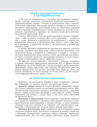 3
ШАНОВНІ ОДИНАДЦЯТИКЛАСНИКИ
Й ОДИНАДЦЯТИКЛАСНИЦІ!
У 10 класі ви ознайомилися зі взаємним розташуванням основних
фігур у просторі, навчилися застосовувати властивості паралельності та
перпендикулярності прямих і площин до розв’язування задач, навчили­
ся будувати зображення просторових фігур на площині за допомогою па­
ралельного проектування, розв’язували задачі на обчислення відстаней
і кутів у просторі. Ознайомившись із темою «Координати, вектори та гео­
метричні перетворення у просторі», ви отримали новий метод вивчення
властивостей просторових фігур.
У цьому навчальному році ви продовжуватимете вивчати стереоме­
трію  — один із розділів геометрії. Мета цього підручника — допомогти
вам у  цьому. Засвоюючи стереометрію, ви ознайомитеся з новими гео­
метричними поняттями й закономірностями, багато з яких люди здав­
на застосовують у виробничій діяльності, використовують в архітектурі,
живопису тощо.
У процесі вивчення стереометрії ви вдосконалите навички логічного
мислення, розвинете просторову уяву, уміння подумки моделювати нові
геометричні фігури й будувати їх зображення, а головне — оволодієте
системою математичних знань, навичок і умінь, що необхідні для вивчен­
ня інших шкільних дисциплін, продовження навчання, а також стануть
у пригоді в повсякденному житті, майбутній діяльності.
Ви побачите зв’язок геометрії з мистецтвом і, напевно, погодитеся
з  думкою геніального французького архітектора XX ст. Шарля Едуара
Ле Корбюзьє, що навколишній світ є світом геометрії і своїми художніми
враженнями людина зобов’язана саме геометрії. Ви зрозумієте слова ви­
датного французького математика і філософа Блеза Паскаля: «Того, хто
володіє геометрією, ця наука просуває настільки далеко, що він виявля­
ється озброєним абсолютно новою силою».
ЯК КОРИСТУВАТИСЯ ПІДРУЧНИКОМ
Підручник має три розділи, кожний із яких складається з парагра­
фів. Параграфи, як правило, містять такі структурні блоки.
Довідкові таблиці наведені на початку більшості параграфів і вміщу­
ють основні означення, ознаки та властивості розглядуваних понять теми,
систематизацію теоретичного матеріалу та способів діяльності з цим мате­
ріалом у формі спеціальних орієнтирів із розв’язування завдань. Радимо
опрацювати цей матеріал у першу чергу, а вже після цього переходити
до наступного блоку.
Пояснення й обґрунтування містять докладне викладення теоретич­
ного матеріалу, наведеного в таблицях. Таке подання навчального мате­
ріалу (спочатку структурованого у вигляді таблиць, а потім описаного
детально) дозволить кожному з вас вибирати свій власний рівень озна­
йомлення з обґрунтуванням, будуючи власну освітню траєкторію.
Приклади розв’язування задач ознайомлять вас із основними ідеями
щодо розв’язування задач, допоможуть усвідомити й засвоїти способи дій
з основними геометричними поняттями, набути необхідних предметних
компетентностей. Для того щоб виділити орієнтовні основи діяльності
 