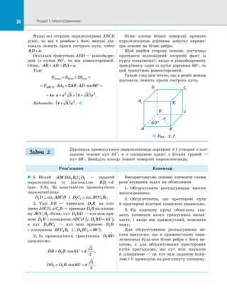 30 Розділ 1. Многогранники30
Якщо всі сторони паралелограма ABCD
рівні, то він є  ромбом і  його менша діа­
гональ лежить проти гострого кута, тобто
BD a= .
Оскільки трикутник ABD — рівнобедре­
ний із  кутом 60°, то він рівносторонній.
Отже, AB AD BD a= = = .
Тоді
S S Sповн бiчн осн= + =2
= ⋅ + ⋅ ⋅ ° =P AA AB ADABCD 1 2 60sin
= ⋅ + = +( )4 3 4 32 2
a a a a .
Відповідь: 4 3 2
+( )a . 
Отже площа бічної поверхні прямого
паралелепіпеда дорівнює добутку периме­
тра основи на  бічне ребро.
Щоб знайти сторону основи, достатньо
пригадати відповідний опорний факт із
курсу планіметрії: якщо в  рівнобедреному
трикутнику один із  кутів дорівнює 60°, то
цей трикутник рівносторонній.
Також слід пам’ятати, що в ромбі менша
діагональ лежить проти гострого кута.
A1
D1 C1
B1
A
D C
B
Puc. 3.7
a
60°
Діагональ прямокутного паралелепіпеда дорівнює d і утворює з пло­
щиною основи кут 45°, а  з площиною однієї з  бічних граней  —
кут  30°. Знайдіть площу повної поверхні паралелепіпеда.
Розв’язання Коментар
 1.  Нехай ABCDA B C D1 1 1 1   — заданий
паралелепіпед із  діагоналлю BD d1 =
(рис.  3.8). За  властивістю прямокутного
паралелепіпеда
D D ABCD1 ⊥ пл. і  D C BCC B1 1 1 1⊥ пл. .
2.  Тоді DB  — проекція D B1 на  пло-
щину ABCD, а C B1  — проекція D B1 на площи-
ну BCC B1 1. Отже, кут D BD1  — кут між пря-
мою D B1 і площиною ABCD D BD1 45= °( ),
а  кут D BC1 1   — кут між прямою D B1
і  площиною BCC B1 1 D BC1 1 30= °( ).
3.  Із  прямокутного трикутника D BD1
одержуємо:
DB D B d= ⋅ ° =1 45
2
2
cos ,
DD D B d1 1 45
2
2
= ⋅ ° =sin .
Використовуємо основні елементи схеми
розв’язування задач на  обчислення.
1.  Обґрунтувати розташування висоти
многогранника.
2.  Обґрунтувати, що просторові кути
й просторові відстані позначені правильно.
3.  На  кожному кроці обчислень ука­
зати, елементи якого трикутника визна­
чаєте, і  якщо він прямокутний, пояснити
чому.
Для обґрунтування розташування ви­
соти врахуємо, що в  прямокутному пара­
лелепіпеді будь-яке бічне ребро є  його ви­
сотою, а  для обґрунтування просторових
кутів пригадуємо, що кут між похилою
й  площиною  — це кут між заданою похи­
лою і її проекцією на розглянуту площину.
Задача 2
 