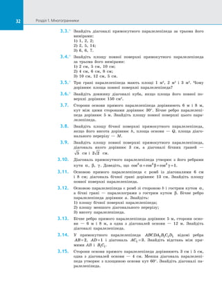 32 Розділ 1. Многогранники32
3.3.°	 Знайдіть діагоналі прямокутного паралелепіпеда за  трьома його
вимірами:
1) 1, 2, 2;
2) 2, 5, 14;
3) 6, 6, 7.
3.4.°	 Знайдіть площу повної поверхні прямокутного паралелепіпеда
за  трьома його вимірами:
1) 2 см, 5 см, 10 см;
2) 4 см, 6 см, 8  см;
3) 10 см, 12 см, 5 см.
3.5.°	 Три грані паралелепіпеда мають площі 1 м2
, 2 м2
і 3 м2
. Чому
дорівнює площа повної поверхні паралелепіпеда?
3.6.°	 Знайдіть довжину діагоналі куба, якщо площа його повної по­
верхні дорівнює 150  см2
.
3.7.	 Сторони основи прямого паралелепіпеда дорівнюють 6 м і  8 м,
кут між цими сторонами дорівнює 30°. Бічне ребро паралелепі­
педа дорівнює 5 м. Знайдіть площу повної поверхні цього пара­
лелепіпеда.
3.8.	 Знайдіть площу бічної поверхні прямокутного паралелепіпеда,
якщо його висота дорівнює h, площа основи  — Q, площа діаго­
нального перерізу  — M.
3.9.	 Знайдіть площу повної поверхні прямокутного паралелепіпеда,
діагональ якого дорівнює 3 см, а  діагоналі бічних граней  —
5 см і  2 2 см.
3.10.	 Діагональ прямокутного паралелепіпеда утворює з  його ребрами
кути α, β, γ . Доведіть, що cos cos cos2 2 2
1α β γ+ + = .
3.11.	 Основою прямого паралелепіпеда є  ромб із  діагоналями 6 см
і  8  см; діагональ бічної грані дорівнює 13 см. Знайдіть площу
повної поверхні паралелепіпеда.
3.12.	 Основою паралелепіпеда є ромб зі стороною b і гострим кутом α,
а  бічні грані  — паралелограми з  гострим кутом β. Бічне ребро
паралелепіпеда дорівнює a. Знайдіть:
1) площу бічної поверхні паралелепіпеда;
2) площу меншого діагонального перерізу;
3) висоту паралелепіпеда.
3.13.	 Бічне ребро прямого паралелепіпеда дорівнює 5 м, сторони осно­
ви  — 6 м і  8 м, а  одна з  діагоналей основи  — 12 м. Знайдіть
діагоналі паралелепіпеда.
3.14.	 У  прямокутного паралелепіпеда ABCDA B C D1 1 1 1 відомі ребра
AB = 2, AD =1 і  діагональ AC1 3= . Знайдіть відстань між пря­
мими AB і  B C1 1.
3.15.	 Сторони основи прямого паралелепіпеда дорівнюють 3 см і  5 см,
одна з  діагоналей основи  — 4 см. Менша діагональ паралелепі­
педа утворює з  площиною основи кут 60°. Знайдіть діагоналі па­
ралелепіпеда.
 