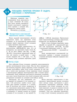 35
§ 4.   ПОБУДОВА ПЕРЕРІЗІВ ПРИЗМИ Й  ЗАДАЧІ,
ПОВ’ЯЗАНІ З  ПЕРЕРІЗАМИ
§ 4
Побудова перерізів мно­
гогранників була розглянута
в  курсі геометрії 10 класу.
Для цього можна використо­
вувати властивості паралель­
ності прямих і  площин або,
наприклад, метод слідів.
Нагадаємо ці методи.
Використання властивостей
паралельних прямих і  площин
Якщо заданий многогранник містить
паралельні грані, які перетинає січна
площина, то за  властивістю паралельних
площин прямі перетину січної площини
із  цими гранями паралельні.
Побудуємо переріз прямокутного па­
ралелепіпеда ABCDA B C D1 1 1 1 (рис.  4.1, а)
площиною, що проходить через точки K,
L, M на  його ребрах ( K AA∈ 1, L BB∈ 1,
M CC∈ 1). Сполучаємо відрізками пари то­
чок, що лежать в  одній грані,  — одер­
жуємо відрізки KL і  LM (рис.  4.1, б),
за  якими січна площина перетинає грані
1
ABB A1 1 і  BCC B1 1 відповідно. Протилежні
грані паралелепіпеда попарно паралельні,
наприклад пл пл.. AA D D BCC B1 1 1 1 .
Отже, січна площина перетинає грань
AA D D1 1 по  прямій KN, паралельній пря­
мій LM (проводимо KN LM , N D D∈ 1
і  сполучаємо відрізками точки N і  M).
Чотирикутник KLMN  — шуканий пе­
реріз.
Іноді використання властивостей па­
ралельних прямих і  площин поєднують
з  іншими методами побудови перерізів мно­
гогранників.
Метод слідів
Для побудови більш складних перерізів многогранників
зручно застосовувати метод слідів. Під час його використан­
ня спочатку будують пряму перетину січної площини з  пло­
щиною якої-небудь грані (слід січної площини на  цій гра­
ні), а  потім уже знаходять точки перетину січної площини
з  відповідними ребрами многогранника (або з  їхніми продо­
вженнями). Іноді необхідно розглянути допоміжні площини,
для яких також будується слід січної площини (або слід цієї
допоміжної площини на  площині якої-небудь грані).
2
C
A
b
a
c
β
α
Puc. 4.2
Нагадуємо, що для одержання слі­
ду (прямої b) площини β на  площині α
(рис.  4.2) достатньо знайти точки пере­
тину двох прямих площини α з  площи­
ною β (оскільки дві точки, наприклад A
і C, однозначно визначають пряму b). Точ­
ка перетину будь-якої прямої a площини β
з  площиною α завжди лежить на  слідові
площини β на  площині α (на прямій b).
Після розгляду паралельного й  цен­
трального проектування можна уточнити
зміст методу слідів, пов’язаного з  вико­
ристанням відповідних проекцій. Якщо
розглядати слід січної площини на  пло­
щині проекції, то разом із кожною точкою
можна розглядати й  її проекцію на  цю
площину. Тоді для побудови відповідно­
го сліду січної площини доводиться двічі
A1
B1 C1
D1
A
B C
D
Puc. 4.1
M
L
K
A1
B1 C1
D1
A
B C
D
M
L
K
N
а б
 