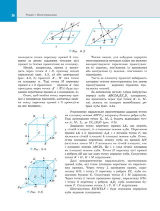 36 Розділ 1. Многогранники36
знаходити точки перетину прямої й  пло­
щини за  двома заданими точками цієї
прямої та їхніми проекціями на площину.
Нехай, наприклад, пряма a прохо­
дить через точки A і  B, причому відомі
паралельні (рис.  4.3, а) або центральні
(рис.  4.3, б) проекції ′A , ′B цих точок
на  площину α. Тоді точка M перетину
прямої a з її проекцією — прямою ′a (що
проходить через точки ′A і  ′B ) і буде шу­
каним перетином прямої a з площиною α.
Отже, щоб знайти точку перетину пря­
мої з площиною проекцій, достатньо знай­
ти точку перетину прямої з  її проекцією
на  цю площину.
Таким чином, для побудови перерізів
многогранників методом слідів ми можемо
використовувати паралельне проектуван­
ня (у задачах, пов’язаних із  призмами)
або центральне (у задачах, пов’язаних із
пірамідою).
Часто за  площину проекції вибирають
площину основи многогранника (як центр
проектування  — вершину піраміди, про­
тилежну основі).
За допомогою методу слідів побудуємо
переріз куба ABCDA B C D1 1 1 1 площиною,
що проходить через три точки K, L, M,
які лежать на  попарно мимобіжних ре­
брах куба (рис.  4.4).
Розглянемо паралельне проектування заданих точок
на площину основи ABCD у напрямку бічного ребра куба.
Тоді проекціями точок K, M, L будуть відповідно точ­
ки  A, M, L1, де LL D D1 1 (рис.  4.5).
Знайдемо точку перетину прямої LK, що лежить
у  січній площині, із  площиною основи куба. Перетином
прямої LK з  її проекцією L A1 і  є  шукана точка P, що
належить січній площині й  площині основи куба. Отже,
січна площина перетинає основу куба по  прямій  MP
(оскільки точки M і  P належать як січній площині, так
і  площині основи ABCD). Це і  є  слід січної площини
на  площині основи куба. Точка H перетину цієї прямої
з ребром AB дає ще одну точку перерізу куба. Сполучимо
точки K і  H, H і  M відрізками.
Далі використовуємо паралельність протилежних
граней куба, які січна площина перетинає по  паралель­
них прямих. Через точку L проведемо пряму, пара­
лельну  KH, і  точку її перетину з  ребром CC1 куба по­
значимо буквою E. Сполучимо точки E і  M відрізком.
Через точку L також проведемо пряму, паралельну HM,
і  точку її перетину з  ребром A D1 1 куба позначимо бу­
квою  F. Сполучимо точки L і  F, K і  F відрізками.
Шестикутник KHMELF і  буде шуканим перерізом
куба заданою площиною.
A1
D1 C1
B1
A
D C
B
M
L
K
Puc. 4.4
A1
D1 C1
B1
A
D C
B
M
L
K
L1
P H
F
E
Puc. 4.5
B
A
M B´A´
a
a´
a
B
A
M
B´A´
a´
a
a
Puc. 4.3
S
а б
 