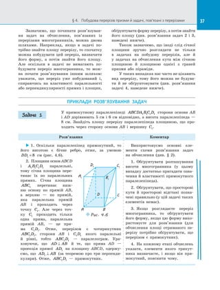 37§ 4.   Побудова перерізів призми й задачі, пов’язані з перерізами 37
Зазначимо, що починати розв’язуван­
ня задач на  обчислення, пов’язаних із
перерізами многогранників, можна двома
шляхами. Наприклад, якщо в  задачі по­
трібно знайти площу перерізу, то спочатку
можна побудувати цей переріз, визначити
його форму, а  потім знайти його площу.
Але оскільки в  задачі не вимагають по­
будувати переріз многогранника, то мож­
на почати розв’язування іншим шляхом:
уважати, що переріз уже побудований і,
спираючись на  властивості паралельності
або перпендикулярності прямих і площин,
обґрунтувати форму перерізу, а потім знайти
його площу (див. розв’язання задач 2 і  3,
наведені нижче).
Також зазначимо, що іноді слід січної
площини зручно розглядати не тільки
в  задачах на  побудову перерізів, але й
у  задачах на  обчислення кута між січною
площиною й  площиною однієї з  граней
призми або піраміди.
У таких випадках нас часто не цікавить
вид перерізу, тому його можна не будува­
ти й  не обґрунтовувати (див. розв’язання
задачі 4, наведене нижче).
ПРИКЛАДИ РОЗВ’ЯЗУВАННЯ ЗАДАЧ
У прямокутному паралелепіпеді ABCDA B C D1 1 1 1 сторони основи AB
і AD дорівнюють 5 см і 6 см відповідно, а висота паралелепіпеда —
8 см. Знайдіть площу перерізу паралелепіпеда площиною, що про­
ходить через сторону основи AB і  вершину C1.
Розв’язання Коментар
 1.  Оскільки паралелепіпед прямокутний, то
його висотою є  бічне ребро, отже, за  умовою
DD1 8= см (рис.  4.6).
2.  Площини основ ABCD
і  A B C D1 1 1 1 паралельні,
тому січна площина пере­
тинає їх по  паралельних
прямих. Січна площина
ABC1 перетинає ниж­
ню основу по  прямій AB,
а  верхню  — по  прямій,
яка паралельна прямій
AB і  проходить через
точку C1. Але через точ­
ку C1 проходить тільки
одна пряма, паралельна
прямій AB,  — це пря­
ма C D1 1. Отже, перерізом є  чотирикутник
ABC D1 1, сторони AB і  C D1 1 якого паралельні
й  рівні, тобто ABC D1 1   — паралелограм. Ура­
ховуючи, що AD AB⊥ й  те, що пряма AD  —
проекція прямої AD1 на  площину ABCD, одержу­
ємо, що AD AB1 ⊥ (за теоремою про три перпенди­
куляри). Отже, ABC D1 1   — прямокутник.
Використовуємо основні еле­
менти схеми розв’язання задач
на  обчислення (див. § 2).
1.  Обґрунтувати розташування
висоти многогранника (у цьому
випадку достатньо пригадати озна­
чення й властивості прямокутного
паралелепіпеда).
2.  Обґрунтувати, що просторові
кути й  просторові відстані позна­
чені правильно (у цій задачі таких
елементів немає).
3.  Якщо розглядаєте переріз
многогранника, то обґрунтувати
його форму, якщо цю форму вико­
ристовуєте для розв’язання (для
обчислення площі отриманого пе­
рерізу потрібно обґрунтувати, що
перерізом є  прямокутник).
4.  На кожному етапі обчислень
указати, елементи якого трикут­
ника визначаєте, і  якщо він пря­
мокутний, пояснити чому.
Задача 1
A1
D1 C1
B1
A
D C
B
Puc. 4.6
 