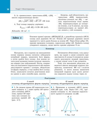 38 Розділ 1. Многогранники38
3.  Із прямокутного трикутника ADD1 ( DD1   —
висота паралелепіпеда) маємо:
AD AD DD1
2
1
2 2 2
6 8 10= + = + = (см).
4.  Тоді площа перерізу дорівнює:
S AB ADперерізу = ⋅ = ⋅ =1 5 10 50 (см2
).
Відповідь: 50 см2
. 
Зокрема, щоб обґрунтувати, що
трикутник ADD1 прямокутний,
достатньо указати, що DD1   — ви­
сота паралелепіпеда (тоді пряма
DD1 перпендикулярна до  площи­
ни основи, а це й означає, що вона
перпендикулярна до  прямої AD,
що лежить у  цій площині).
Основою прямої призми ABCDA B C D1 1 1 1 є рівнобічна трапеція ABCD,
площа якої дорівнює 84 см2
. Основа AD трапеції дорівнює висоті
трапеції й у шість разів більша за основу BC. Через бічне ребро CC1
призми проведено площину, паралельну ребру AB. Знайдіть площу
утвореного перерізу, якщо висота призми дорівнює 9 см.
Коментар
Задача 2
Нагадаємо, що в задачах на знаходження
площі перерізу можна спочатку побудувати
потрібний переріз, визначити його форму,
а  потім знайти його площу. Але можна по­
чати розв’язування іншим шляхом: вважати,
що переріз уже побудований. Потім, спираю­
чись на властивості паралельності або перпен­
дикулярності прямих і  площин, обґрунтува­
ти форму перерізу, а тоді знайти його площу.
Отже, записувати початок розв’язання мож­
на одним із  двох способів (див. нижче).
Розв’язання
I спосіб
початку обґрунтування форми перерізу
II спосіб
початку обґрунтування форми перерізу
 1. За умовою пряма AB паралельна пло­
щині перерізу α і  через пряму AB прохо­
дить площина ABCD,
отже, пряма CM пере-
тину цих площин па­
ралельна прямій  AB
(рис.  4.7).
 1. Проведемо в  площині ABCD пряму
CM AB (рис.  4.8). Через CM і  CC1 про­
ведемо площину α. За  ознакою паралель­
ності прямої й  площини α  AB.
A D
M K
B C
Puc. 4.8
A D
M
CB
B1
C1
A1
D1
M1
α
Puc. 4.7
Починаючи обчислення, слід ураху­
вати, що задані в  умові елементи при­
зми (висота й площа її основи) не дозво­
ляють розглянути жодний трикутник,
у  якому відомі хоча б два елементи.
Тому для виконання обчислень до­
ведеться ввести невідомий відрізок (на­
приклад, позначити: BC x= ) і  скласти
рівняння, із  якого можна визначити
невідомий відрізок (для цього достат­
ньо виразити задану площу через x).
 