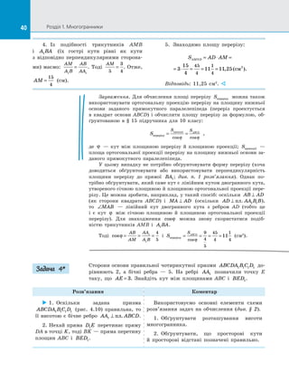 40 Розділ 1. Многогранники40
4.	 Із подібності трикутників AMB
і  A BA1 (їх гострі кути рівні як кути
з  відповідно перпендикулярними сторона­
ми) маємо:
AM
A B
AB
AA1 1
= . Тоді
AM
5
3
4
= . Отже,
AM =
15
4
(см).
5.	 Знаходимо площу перерізу:
S AD AMAMND = ⋅ =
= ⋅ = = =3
15
4
11 11 25
45
4
1
4
, (см ).2
Відповідь: 11,25 см2
. 
Зауваження. Для обчислення площі перерізу Sперерiзу можна також
використовувати ортогональну проекцію перерізу на площину нижньої
основи заданого прямокутного паралелепіпеда (переріз проектується
в  квадрат основи ABCD) і  обчислити площу перерізу за  формулою, об­
ґрунтованою в  § 15 підручника для 10 класу:
S
S SABCD
перерізу
проекції
= =
cos cosϕ ϕ
,
де ϕ   — кут між площиною перерізу й  площиною проекції; Sпроекції   —
площа ортогональної проекції перерізу на площину нижньої основи за­
даного прямокутного паралелепіпеда.
У цьому випадку не потрібно обґрунтовувати форму перерізу (хоча
доводиться обґрунтовувати або використовувати перпендикулярність
площини перерізу до  прямої BA1; див. п.  1 розв’язання). Однак по­
трібно обґрунтувати, який саме кут є лінійним кутом двогранного кута,
утвореного січною площиною й площиною ортогональної проекції пере­
різу. Це можна зробити, наприклад, у такий спосіб: оскільки AB AD⊥
(як сторони квадрата ABCD) і  MA AD⊥ (оскільки AD AA B B⊥ пл. 1 1 ),
то ∠MAB   — лінійний кут двогранного кута з  ребром AD (тобто це
і  є  кут ϕ між січною площиною й  площиною ортогональної проекції
перерізу). Для знаходження cosϕ можна знову скористатися подіб­
ністю трикутників AMB і  A BA1 .
Тоді cosϕ = = =
AB
AM
AA
A B
1
1
4
5
і  S
SABCD
перерізу = = = =
cosϕ
9
4
5
45
4
1
4
11 (см2
).
Сторони основи правильної чотирикутної призми ABCDA B C D1 1 1 1 до­
рівнюють 2, а  бічні ребра  — 5. На  ребрі AA1 позначили точку E
таку, що AE = 3. Знайдіть кут між площинами ABC і  BED1.
Розв’язання Коментар
 1.  Оскільки задана призма
ABCDA B C D1 1 1 1 (рис.  4.10) правильна, то
її висотою є бічне ребро AA ABCD1 ⊥ пл. .
2. Нехай пряма D E1 перетинає пряму
DA в точці K, тоді BK — пряма перетину
площин ABC і  BED1.
Використовуємо основні елементи схеми
розв’язання задач на  обчислення (див. § 2).
1.  Обґрунтувати розташування висоти
многогранника.
2.  Обґрунтувати, що просторові кути
й  просторові відстані позначені правильно.
Задача 4*
 