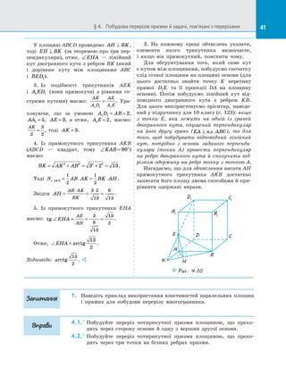 41§ 4.   Побудова перерізів призми й задачі, пов’язані з перерізами 41
У площині ABCD проведемо AH BK⊥ ,
тоді EH BK⊥ (за теоремою про три пер­
пендикуляри), отже, ∠EHA  — лінійний
кут двогранного кута з ребром BK (який
і  дорівнює куту між площинами ABC
і  BED1).
3.  Із  подібності трикутників AEK
і  A ED1 1 (вони прямокутні з  рівними го­
стрими кутами) маємо:
AK
A D
AE
A E1 1 1
= . Ура­
ховуючи, що за  умовою A D AB1 1 2= = ,
AA1 5= , AE = 3, а  отже, A E1 2= , маємо:
AK
2
3
2
= , тоді AK = 3.
4.  Із  прямокутного трикутника AKB
(ABCD  — квадрат, тому ∠ = °KAB 90 )
маємо:
BK AK AB= + = + =2 2 2 2
3 2 13.
Тоді S AB AK BK AHAKB = ⋅ = ⋅
1
2
1
2
.
Звідси AH
AB AK
BK
= = =
⋅ ⋅3 2
13
6
13
.
5.  Із прямокутного трикутника EHA
маємо: tg ∠ = = =EHA
AE
AH
3
6
13
13
2
.
Отже, EHA = arctg
13
2
.
Відповідь: arctg
13
2
. 
3.  На  кожному кроці обчислень указати,
елементи якого трикутника визначаєте,
і  якщо він прямокутний, пояснити чому.
Для обґрунтування того, який саме кут
є кутом між площинами, побудуємо спочатку
слід січної площини на площині основи (для
цього достатньо знайти точку K перетину
прямої D E1 та  її проекції DA на  площину
основи). Потім побудуємо лінійний кут від­
повідного двогранного кута з  ребром KB.
Для цього використовуємо орієнтир, наведе­
ний у підручнику для 10 класу (с. 123): якщо
з  точки E, яка лежить на  одній із  граней
двогранного кута, опущений перпендикуляр
на  його другу грань (EA пл. ABC⊥ ), то для
того, щоб побудувати відповідний лінійний
кут, потрібно з  основи заданого перпенди-
куляра (точки A) провести перпендикуляр
на  ребро двогранного кута й  сполучити від-
різком одержану на ребрі точку з точкою A.
Нагадаємо, що для обчислення висоти AH
прямокутного трикутника AKB достатньо
записати його площу двома способами й при­
рівняти одержані вирази.
A1
D1 C1
B1
A
D C
B
Puc. 4.10
E
K H
1.	 Наведіть приклад використання властивостей паралельних площин
і  прямих для побудови перерізу многогранника.
4.1.°	Побудуйте переріз чотирикутної призми площиною, що прохо­
дить через сторону основи й  одну з  вершин другої основи.
4.2.°	Побудуйте переріз чотирикутної призми площиною, що прохо­
дить через три точки на  бічних ребрах призми.
Запитання
Вправи
 