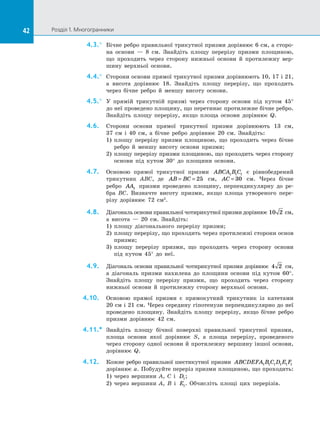 42 Розділ 1. Многогранники42
4.3.°	 Бічне ребро правильної трикутної призми дорівнює 6 см, а сторо­
на основи  — 8 см. Знайдіть площу перерізу призми площиною,
що проходить через сторону нижньої основи й  протилежну вер­
шину верхньої основи.
4.4.°	 Сторони основи прямої трикутної призми дорівнюють 10, 17 і 21,
а  висота дорівнює 18. Знайдіть площу перерізу, що проходить
через бічне ребро й  меншу висоту основи.
4.5.°	 У прямій трикутній призмі через сторону основи під кутом 45°
до неї проведено площину, що перетинає протилежне бічне ребро.
Знайдіть площу перерізу, якщо площа основи дорівнює Q.
4.6.	 Сторони основи прямої трикутної призми дорівнюють 13 см,
37  см і  40 см, а  бічне ребро дорівнює 20 см. Знайдіть:
1)	 площу перерізу призми площиною, що проходить через бічне
ребро й  меншу висоту основи призми;
2)	 площу перерізу призми площиною, що проходить через сторону
основи під кутом 30° до  площини основи.
4.7.	 Основою прямої трикутної призми ABCA B C1 1 1 є  рівнобедрений
трикутник ABC, де AB BC= = 25 см, AC = 30 см. Через бічне
ребро AA1 призми проведено площину, перпендикулярну до  ре­
бра BC. Визначте висоту призми, якщо площа утвореного пере­
різу дорівнює 72 см2
.
4.8.	 Діагональ основи правильної чотирикутної призми дорівнює 10 2 см,
а  висота  — 20 см. Знайдіть:
1)	 площу діагонального перерізу призми;
2)	 площу перерізу, що проходить через протилежні сторони основ
призми;
3)	 площу перерізу призми, що проходить через сторону основи
під кутом 45° до  неї.
4.9.	 Діагональ основи правильної чотирикутної призми дорівнює 4 2 см,
а  діагональ призми нахилена до  площини основи під кутом 60°.
Знайдіть площу перерізу призми, що проходить через сторону
нижньої основи й  протилежну сторону верхньої основи.
4.10.	 Основою прямої призми є  прямокутний трикутник із  катетами
20 см і 21 см. Через середину гіпотенузи перпендикулярно до неї
проведено площину. Знайдіть площу перерізу, якщо бічне ребро
призми дорівнює 42 см.
4.11.*	 Знайдіть площу бічної поверхні правильної трикутної призми,
площа основи якої дорівнює S, а  площа перерізу, проведеного
через сторону одної основи й протилежну вершину іншої основи,
дорівнює Q.
4.12.	 Кожне ребро правильної шестикутної призми ABCDEFA B C D E F1 1 1 1 1 1
дорівнює a. Побудуйте переріз призми площиною, що проходить:
1) через вершини A, C і  D1;
2) через вершини A, B і  E1. Обчисліть площі цих перерізів.
 