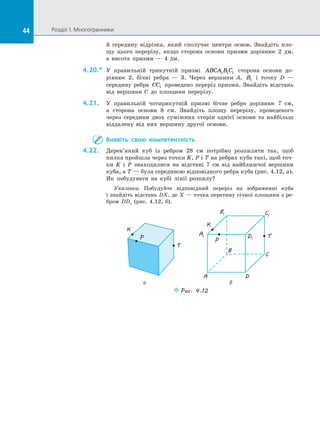44 Розділ 1. Многогранники44
й  середину відрізка, який сполучає центри основ. Знайдіть пло­
щу цього перерізу, якщо сторона основи призми дорівнює 2 дм,
а  висота призми  — 4 дм.
4.20.*	 У правильній трикутній призмі ABCA B C1 1 1 сторона основи до­
рівнює 2, бічні ребра  — 3. Через вершини A, B1 і  точку D  —
середи­ну ребра CC1 проведено переріз призми. Знайдіть відстань
від вершини C до  площини перерізу.
4.21.	 У правильній чотирикутній призмі бічне ребро дорівнює 7 см,
а  сторона основи 8 см. Знайдіть площу перерізу, проведеного
через середини двох суміжних сторін однієї основи та найбільш
віддалену від них вершину другої основи.
Виявіть свою компетентність
4.22.	 Дерев’яний куб із  ребром 28 см потрібно розпиляти так, щоб
пилка пройшла через точки K, P і T на ребрах куба такі, щоб точ-
ки  K і  P знаходилися на  відстані 7 см від найближчої вершини
куба, а T — була серединою відповідного ребра куба (рис. 4.12, а).
Як побудувати на  кубі лінії розпилу?
Указівка. Побудуйте відповідний переріз на  зображенні куба
і знайдіть відстань DX, де Х — точка перетину січної площини з ре­
бром DD1
(рис.  4.12, б).
Puc. 4.12
а б
A1
B1 C1
D1
A
B
C
D
T
T
P
K
K
P
 
