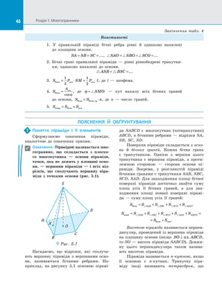 46 Розділ 1. Многогранники46
Властивості
1. У  правильній піраміді бічні ребра рівні й  однаково нахилені
до  площини основи.
SA SB SC= = =..., SAO SBO SCO= = =...
2.	 Бічні грані правильної піраміди  — рівні рівнобедрені трикутни­
ки, однаково нахилені до  основи.
ASB BSC= =...
3.	 S P SM P lбічн осн осн= ⋅ = ⋅
1
2
1
2
, де l  — апофема.
4.	 S
S
бічн
осн
=
cosϕ
, де ϕ = SMO   — кут нахилу всіх бічних граней
до  основи, S S nбічн бічн гр= ⋅. , де п  — число граней.
5.	 S S Sповн бічн осн= +
ПОЯСНЕННЯ Й  ОБҐРУНТУВАННЯ
Поняття піраміди і  її елементів
Сформулюємо означення піраміди,
аналогічне до  означення призми.
Означення. Пірамідою називається мно-
гогранник, що складається з  плоско­
го многокутника  — основи піраміди,
точки, яка не лежить у  площині осно-
ви,  — вершини піраміди  — і  всіх від-
різків, що сполучають вершину піра-
міди з  точками основи (рис.  5.1).
S
A
D
B
C
O
X
Puc. 5.1
Нагадаємо, що відрізки, які сполуча­
ють вершину піраміди з  вершинами осно­
ви, називаються бічними ребрами. На­
приклад, на  рисунку 5.1 основою пірамі­
ди SABCD є  многокутник (чотирикутник)
ABCD, а  бічними ребрами  — відрізки SA,
SB, SC, SD.
Поверхня піраміди складається з осно-
ви й  бічних граней. Кожна бічна грань
є  трикутником. Однією з  вершин цього
трикутника є  вершина піраміди, а  проти­
лежною стороною  — сторона основи пі­
раміди. Зокрема, у  розглянутій піраміді
бічними гранями є трикутники SAB, SBC,
SCD, SAD. Для знаходження площі бічної
поверхні піраміди достатньо знайти суму
площ усіх її бічних граней, а  для зна­
ходження площі повної поверхні пірамі­
ди  — суму площ усіх її граней:
S S S S SSAB SBC SCD SADбічн = + + + ,
S S S S S S
S S
SAB SBC SCD SAD ABCDповн
бічн осн
= + + + + =
= + .
Висотою піраміди називається перпен­
дикуляр, проведений із вершини піраміди
на  площину основи (якщо SO ABCD⊥ пл. ,
то SO — висота піраміди SABCD). Довжи­
ну цього перпендикуляра також назива­
ють висотою піраміди.
Піраміда називається n-кутною, якщо
її основою є  n-кутник. Трикутну піра­
міду іноді називають тетраедром, що
1

Закінчення табл. 4
 