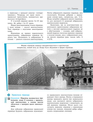 47§ 5.   Піраміда 47
в  перекладі з  грецької означає «чотири­
гранник». Тетраедр, усі грані якого  —
правильні трикутники, називається пра-
вильним тетраедром.
У n-кутній піраміді маємо n +( )1 вер­
шину, 2n ребер і  n +( )1 грань.
Надалі розглядатимемо тільки піраміди,
у  яких основи  — опуклі многокутники.
Такі піраміди є  опуклими многогранни­
ками.
Відповідно до  правил паралельного
проектування, зображення піраміди бу­
дують так. Починають із  зображення її
основи — деякого плоского многокутника.
Потім зображують вершину піраміди, яку
сполучають бічними ребрами з  верши­
нами основи (див., наприклад, рис.  5.1).
Якщо потрібно зобразити висоту піраміди,
то для наочності її зазвичай зображують
вертикальним відрізком.
Зазначимо, що за  властивостями па­
ралельного проектування зображення ви­
соти у  вигляді вертикального відрізка не
є  обов’язковим  — головне, щоб зображу­
ваний відрізок сполучав вершину піраміди
з точкою основи, яка є зображенням осно­
ви висоти піраміди (див. також табл.  5
в  §  6).
Форма піраміди широко використовується в  архітектурі,
наприклад, новий вхід до  Лувру було збудовано в  формі піраміди.
Правильна піраміда
Означення. Піраміда називається пра-
вильною, якщо її основою є  правиль-
ний многокутник, а  основа висоти
збігається з  центром цього многокут-
ника.
Для побудови зображення правильної
піраміди будують зображення відповідно­
го правильного многокутника (основи пі­
раміди) і його центра. Потім з отриманого
центра проводять висоту (як зазначалося
вище, для наочності висоту зображують
вертикальним відрізком) і  позначають на
ній вершину піраміди. Після цього спо­
лучають вершину піраміди з  вершинами
основи (як завжди, невидимі ребра зобра­
жують штриховими лініями).
2

 
