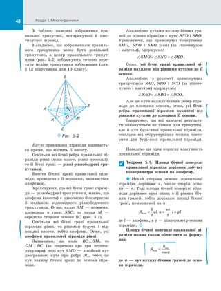 48 Розділ 1. Многогранники48
У таблиці наведені зображення пра­
вильної трикутної, чотирикутної й  шес­
тикутної пірамід.
Нагадаємо, що зображенням правиль­
ного трикутника може бути довільний
трикутник, а  центр правильного трикут­
ника (рис.  5.2) зображують точкою пере­
тину медіан трикутника зображення (див.
§ 12 підручника для 10 класу).
S
N
B
A
C
O MK
Puc. 5.2
Віссю правильної піраміди називаєть­
ся пряма, що містить її висоту.
Оскільки всі бічні ребра правильної пі­
раміди рівні (вони мають рівні проекції),
то її бічні грані  — рівні рівнобедрені три-
кутники.
Висота бічної грані правильної піра­
міди, проведена з її вершини, називається
апофемою.
Ураховуючи, що всі бічні грані пірамі­
ди — рівнобедрені трикутники, маємо, що
апофема (висота) є  одночасно бісектрисою
й  медіаною відповідного рівнобедреного
трикутника. Отже, якщо SM  — апофема,
проведена в  грані SBC, то точка M  —
середина сторони основи BC (рис.  5.2).
Оскільки всі бічні грані правильної
піраміди рівні, то рівними будуть і  від­
повідні висоти, тобто апофеми. Отже, усі
апофеми правильної піраміди рівні.
Зазначимо, що коли BC SM⊥ , то
OM BC⊥ (за теоремою про три перпен­
дикуляри), тоді кут SMO  — лінійний кут
двогранного кута при ребрі BC, тобто це
кут нахилу бічної грані до  основи піра­
міди.
Аналогічно кутами нахилу бічних гра­
ней до основи піраміди є кути SNO і SKO.
Ураховуючи, що прямокутні трикутники
SMO, SNO і  SKO рівні (за гіпотенузою
і  катетом), одержуємо:
SMO SNO SKO= = .
Отже, усі бічні грані правильної пі-
раміди нахилені під рівними кутами до  її
основи.
Аналогічно з  рівності прямокутних
трикутників SAO, SBO і  SCO (за гіпоте­
нузою і  катетом) одержуємо:
SAO SBO SCO= = .
Але це кути нахилу бічних ребер піра­
міди до  площини основи, отже, усі бічні
ребра правильної піраміди нахилені під
рівними кутами до  площини її основи.
Зазначимо, що всі наведені результа­
ти виконуються не тільки для трикутної,
але й  для будь-якої правильної піраміди,
оскільки всі обґрунтування можна повто­
рити для будь-якої правильної піраміди.
Наведемо ще одну корисну властивість
правильної піраміди.
Теорема 5.1. Площа бічної поверхні
правильної піраміди дорівнює добутку
півпериметра основи на  апофему.
  Нехай сторона основи правильної
піраміди дорівнює a, число сторін осно­
ви  — n. Тоді площа бічної поверхні піра­
міди дорівнює сумі площ n її рівних біч­
них граней, тобто дорівнює площі бічної
грані, помноженої на  n:
S al n l pl
an
бічн = ⋅ = ⋅ =
1
2 2
,
де l — апофема, а p — півпериметр основи
піраміди.  
Площу бічної поверхні правильної пі-
раміди можна також обчислити за форму-
лою
S
S
бічн
осн
=
cos
,
ϕ
де ϕ  — кут нахилу бічних граней до осно-
ви піраміди.

 