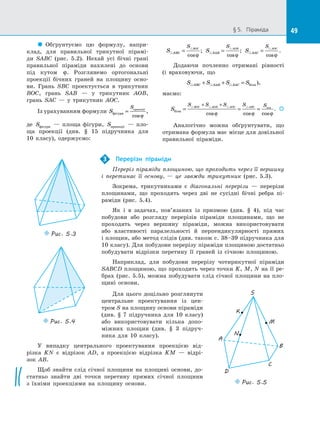 49§ 5.   Піраміда 49
  Обґрунтуємо цю формулу, напри­
клад, для правильної трикутної пірамі­
ди SABC (рис.  5.2). Нехай усі бічні грані
правильної піраміди нахилені до  основи
під кутом ϕ. Розглянемо ортогональні
проекції бічних граней на  площину осно­
ви. Грань SBC проектується в  трикутник
BOC, грань SAB  — у  трикутник AOB,
грань SAC  — у  трикутник AOC.
Із урахуванням формули S
S
фігури
проекції
=
cosϕ
,
де Sфігури   — площа фігури, Sпроекції   — пло­
ща проекції (див. § 15 підручника для
10  класу), одержуємо:
S SBC
S BOC
=
cosϕ
; S SAB
S AOB
=
cosϕ
; S SAC
S AOC
=
cosϕ
.
Додаючи почленно отримані рівності
(і  враховуючи, що
S S S SSBC SAB SAC+ + = бічн ),
маємо:
S
S S S S SBOC AOB AOC ABC
бічн
осн
= = =
+ +
cos cos cosϕ ϕ ϕ
.  
Аналогічно можна обґрунтувати, що
отримана формула має місце для довільної
правильної піраміди.
Перерізи піраміди
Переріз піраміди площиною, що проходить через її вершину
і  перетинає її основу,  — це завжди трикутник (рис.  5.3).
Зокрема, трикутниками є  діагональні перерізи  — перерізи
площинами, що проходять через дві не сусідні бічні ребра пі­
раміди (рис.  5.4).
Як і  в  задачах, пов’язаних із  призмою (див. § 4), під час
побудови або розгляду перерізів піраміди площинами, що не
проходять через вершину піраміди, можна використовувати
або властивості паралельності й  перпендикулярності прямих
і площин, або метод слідів (див. також с. 38–39 підручника для
10 класу). Для побудови перерізу піраміди площиною достатньо
побудувати відрізки перетину її граней із  січною площиною.
Наприклад, для побудови перерізу чотирикутної піраміди
SABCD площиною, що проходить через точки K, M, N на її ре­
брах (рис.  5.5), можна побудувати слід січної площини на  пло­
щині основи.
3
Puc. 5.3
Puc. 5.4
Puc. 5.5
K
S
B
A
D
C
N
M
Для цього доцільно розглянути
центральне проектування із  цен­
тром S на площину основи піраміди
(див. § 7 підручника для 10  класу)
або використовувати кілька допо­
міжних площин (див. § 3 підруч­
ника для 10 класу).
У випадку центрального проектування проекцією від­
різка KN є  відрізок AD, а  проекцією відрізка KM  — відрі-
зок AB.
Щоб знайти слід січної площини на  площині основи, до­
статньо знайти дві точки перетину прямих січної площини
з  їхніми проекціями на  площину основи.
 