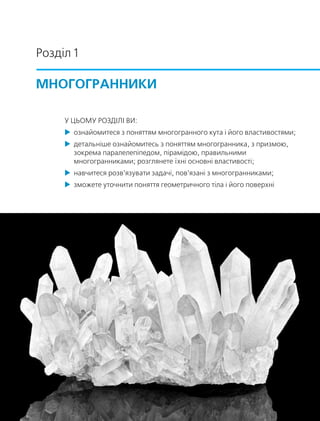 Розділ 1
Многогранники
У цьомУ Розділі ви:
 ознайомитеся з поняттям многогранного кута і його властивостями;
 детальніше ознайомитесь з поняттям многогранника, з призмою,
зокрема паралелепіпедом, пірамідою, правильними
многогранниками; розглянете їхні основні властивості;
 навчитеся розв’язувати задачі, пов’язані з многогранниками;
 зможете уточнити поняття геометричного тіла і його поверхні
 