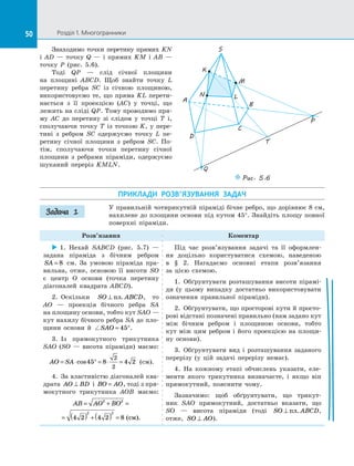 50 Розділ 1. Многогранники50
Знаходимо точки перетину прямих  KN
і  AD  — точку Q  — і  прямих  KM і  AB  —
точку P (рис.  5.6).
Тоді QP  — слід січної площини
на  площині ABCD. Щоб знайти точку L
перетину ребра SC із  січною площиною,
використовуємо те, що пряма KL перети­
нається з  її проекцією (AC) у  точці, що
лежить на сліді QP. Тому проводимо пря­
му  AC до  перетину зі  слідом у  точці  T і,
сполучаючи точку T із  точкою K, у  пере­
тині з  ребром SC одержуємо точку  L пе­
ретину січної площини з  ребром SC. По­
тім, сполучаючи точки перетину січної
площини з  ребрами піраміди, одержуємо
шуканий переріз KMLN.
Puc. 5.6
K
S
B
A
D
C
N
M
Q
T
P
L
ПРИКЛАДИ РОЗВ’ЯЗУВАННЯ ЗАДАЧ
У правильній чотирикутній піраміді бічне ребро, що дорівнює 8 см,
нахилене до площини основи під кутом 45°. Знайдіть площу повної
поверхні піраміди.
Розв’язання Коментар
 1.  Нехай SABCD (рис.  5.7)  —
задана піраміда з  бічним ребром
SA = 8 см. За  умовою піраміда пра­
вильна, отже, основою її висоти SO
є  центр O основи (точка перетину
діагоналей квадрата ABCD).
2.  Оскільки SO ABCD⊥ пл. , то
AO  — проекція бічного ребра SA
на площину основи, тобто кут SAO —
кут нахилу бічного ребра SA до пло­
щини основи й  SAO = °45 .
3.  Із  прямокутного трикутника
SAO (SO  — висота піраміди) маємо:
AO SA= ⋅ ° = ⋅ =cos45 8 4 2
2
2
(см).
4.  За властивістю діагоналей ква­
драта AO BD⊥ і  BO AO= , тоді з пря­
мокутного трикутника AOB маємо:
AB AO BO= + =
= ( ) +( ) =
2 2
2 2
4 2 4 2 8 ( ).см
Під час розв’язування задачі та  її оформлен­
ня доцільно користуватися схемою, наведеною
в  §  2. Нагадаємо основні етапи розв’язання
за цією схемою.
1.  Обґрунтувати розташування висоти пірамі­
ди (у цьому випадку достатньо використовувати
означення правильної піраміди).
2.  Обґрунтувати, що просторові кути й просто­
рові відстані позначені правильно (нам задано кут
між бічним ребром і  площиною основи, тобто
кут між цим ребром і його проекцією на площи­
ну основи).
3.  Обґрунтувати вид і  розташування заданого
перерізу (у цій задачі перерізу немає).
4.  На кожному етапі обчислень указати, еле­
менти якого трикутника визначаєте, і  якщо він
прямокутний, пояснити чому.
Зазначимо: щоб обґрунтувати, що трикут­
ник  SAO прямокутний, достатньо вказати, що
SO  — висота піраміди (тоді SO ABCD⊥ пл. ,
отже, SO AO⊥ ).
Задача 1
 