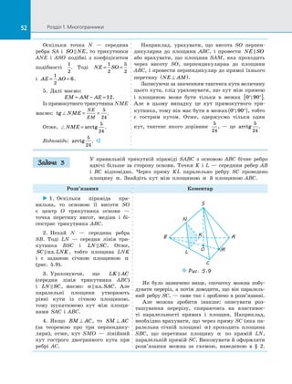 52 Розділ 1. Многогранники52
Оскільки точка N  — середина
ребра SA і  SO NE , то трикутники
ANE і  ASO подібні з  коефіцієнтом
подібності
1
2
. Тоді NE SO= =
1
2
5
2
і  AE AO= =
1
2
6.
5.  Далі маємо:
EM AM AE= − =12.
Із прямокутного трикутника NME
маємо: tg NME
NE
EM
= =
5
24
.
Отже, NME = arctg
5
24
.
Відповідь: arctg
5
24
. 
Наприклад, урахувати, що висота SO перпен­
дикулярна до  площини ABC, і  провести NE SO
або врахувати, що площина SAM, яка проходить
через висоту SO, перпендикулярна до  площини
ABC, і провести перпендикуляр до прямої їхнього
перетину NE AM⊥( ).
Записуючи за значенням тангенса кута величину
цього кута, слід ураховувати, що кут між прямою
і  площиною може бути тільки в  межах 0 90° °[ ]; .
Але в  цьому випадку це кут прямокутного три­
кутника, тому він має бути в межах 0 90° °( ); , тобто
є  гострим кутом. Отже, одержуємо тільки один
кут, тангенс якого дорівнює
5
24
,  — це arctg
5
24
.
У правильній трикутній піраміді SABC з  основою ABC бічне ребро
вдвічі більше за  сторону основи. Точки K і  L  — середини ребер AB
і  BC відповідно. Через пряму KL паралельно ребру SC проведено
площину α. Знайдіть кут між площиною α й  площиною ABC.
Розв’язання Коментар
 1.  Оскільки піраміда пра­
вильна, то основою її висоти SO
є  центр O трикутника основи  —
точка перетину висот, медіан і  бі­
сектрис трикутника ABC.
2.  Нехай N  — середина ребра
SB. Тоді LN  — середня лінія три­
кутника BSC і  LN SC . Отже,
SC LNK пл. , тобто площина LNK
і  є  заданою січною площиною α
(рис.  5.9).
3.  Ураховуючи, що LK AC
(середня лінія трикутника ABC)
і  LN SC , маємо: α  пл.SAC. Але
паралельні площини утворюють
рівні кути із  січною площиною,
тому шукатимемо кут між площи­
нами SAC і  ABC.
4.  Якщо BM AC⊥ , то SM AC⊥
(за теоремою про три перпендику­
ляри), отже, кут SMO  — лінійний
кут гострого двогранного кута при
ребрі AC.
Puc. 5.9
S
O
C
M
B
L
N
K A
Як було зазначено вище, спочатку можна побу­
дувати переріз, а  потім доводити, що він паралель­
ний ребру SC,  — саме так і  зроблено в  розв’язанні.
Але можна зробити інакше: описувати роз­
ташування перерізу, спираючись на  властивос­
ті паралельності прямих і  площин. Наприклад,
необхідно врахувати, що через пряму SC (яка па­
ралельна січній площині α) проходить площина
SBC, що перетинає площину α по  прямій LN,
паралельній прямій SC. Виконувати й оформляти
розв’язання можна за  схемою, наведеною в  § 2.
Задача 3
 