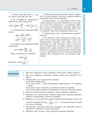 53§ 5.   Піраміда 53
5.  Нехай AB AC BC x= = = , тоді
за  умовою SA SB SC x= = = 2 .
6.  За властивістю правильного
трикутника ABC одержуємо:
OM BM
x
= =
1
3
3
6
і  AM AC
x
= =
1
2 2
.
7.  Із прямокутного трикутника SAM
маємо:
SM SA AM
x
x x
= − =
= ( ) −



 =
2 2
2
2
2
2
15
2
.
8.  Із прямокутного трикутника SMO
одержуємо:
cos SMO
OM
SM
= =
1
3 5
.
Отже, шуканий кут дорівнює
arccos
1
3 5
.
Відповідь: arccos
1
3 5
. 
1.  Обґрунтувати розташування висоти пірамі­
ди (у цьому випадку достатньо використовувати
означення правильної піраміди).
2.  Обґрунтувати, що просторові кути й  про­
сторові відстані позначені правильно (у цій зада­
чі це кут між площиною α й  площиною ABC).
Для такого обґрунтування доцільно врахувати,
що площина α паралельна площині SAC, тому
з  площиною ABC вони утворюють рівні кути.
3.  Обґрунтувати вид і  розташування заданого
перерізу.
4.  На кожному етапі обчислень указати, еле­
менти якого трикутника визначаєте, і  якщо він
прямокутний, пояснити чому. Крім того, слід
урахувати ще один орієнтир: якщо в  умові за­
дачі на  обчислення не задано довжину жодного
відрізка (або задані відрізки й  кути не вдається
об’єднати в зручний для розв’язання трикутник),
то для її розв’язання доцільно ввести невідомий
відрізок (або невідомий кут, або декілька неві­
домих).
1.	 Що таке піраміда? основа піраміди? бічні грані? ребра? висота?
2.	 Що таке правильна піраміда? висота правильної піраміди? апо­
фема?
3.	 Обґрунтуйте, що в  правильній піраміді:
1) усі бічні ребра рівні;
2) усі бічні грані  — рівні рівнобедрені трикутники, а  всі апофеми
рівні;
3) усі бічні грані нахилені під рівними кутами до  основи;
4) усі бічні ребра нахилені під рівними кутами до площини основи.
4.	 Що таке бічна поверхня піраміди? повна поверхня піраміди?
5.	 Доведіть, що площа бічної поверхні правильної піраміди дорівнює
добутку півпериметра основи на  апофему.
6.*	Доведіть, що площу бічної поверхні правильної піраміди можна об­
числити за формулою S
S
бічн
осн
=
cosϕ
, де ϕ  — кут нахилу бічних граней
до  основи піраміди.
7.	 Яка фігура є  перерізом піраміди площиною, що проходить через її
вершину (і перетинає основу піраміди)?
8.	 Поясніть зміст методу слідів побудови перерізів піраміди.
Запитання
 