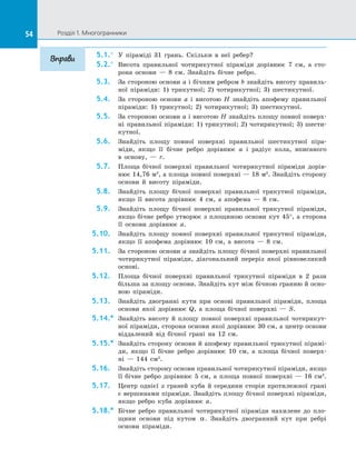 54 Розділ 1. Многогранники54
5.1.°	 У піраміді 31 грань. Скільки в  неї ребер?
5.2.°	 Висота правильної чотирикутної піраміди дорівнює 7 см, а  сто­
рона основи  — 8 см. Знайдіть бічне ребро.
5.3.	 За стороною основи a і бічним ребром b знайдіть висоту правиль­
ної піраміди: 1) трикутної; 2) чотирикутної; 3) шестикутної.
5.4.	 За стороною основи a і  висотою H знайдіть апофему правильної
піраміди: 1) трикутної; 2) чотирикутної; 3) шестикутної.
5.5.	 За стороною основи a і висотою H знайдіть площу повної поверх­
ні правильної піраміди: 1) трикутної; 2) чотирикутної; 3) шести­
кутної.
5.6.	 Знайдіть площу повної поверхні правильної шестикутної піра­
міди, якщо її бічне ребро дорівнює a і  радіус кола, вписаного
в  основу,  — r.
5.7.	 Площа бічної поверхні правильної чотирикутної піраміди дорів­
нює 14,76 м2
, а площа повної поверхні — 18 м2
. Знайдіть сторону
основи й  висоту піраміди.
5.8.	 Знайдіть площу бічної поверхні правильної трикутної піраміди,
якщо її висота дорівнює 4 см, а  апофема  — 8 см.
5.9.	 Знайдіть площу бічної поверхні правильної трикутної піраміди,
якщо бічне ребро утворює з площиною основи кут 45°, а сторона
її основи дорівнює a.
5.10.	 Знайдіть площу повної поверхні правильної трикутної піраміди,
якщо її апофема дорівнює 10 см, а  висота  — 8 см.
5.11.	 За стороною основи a знайдіть площу бічної поверхні правильної
чотирикутної піраміди, діагональний переріз якої рівновеликий
основі.
5.12.	 Площа бічної поверхні правильної трикутної піраміди в  2 рази
більша за площу основи. Знайдіть кут між бічною гранню й осно­
вою піраміди.
5.13.	 Знайдіть двогранні кути при основі правильної піраміди, площа
основи якої дорівнює Q, а  площа бічної поверхні  — S.
5.14.*	 Знайдіть висоту й  площу повної поверхні правильної чотирикут­
ної піраміди, сторона основи якої дорівнює 30 см, а центр основи
віддалений від бічної грані на  12 см.
5.15.*	 Знайдіть сторону основи й апофему правильної трикутної пірамі­
ди, якщо її бічне ребро дорівнює 10 см, а  площа бічної поверх­
ні  — 144 см2
.
5.16.	 Знайдіть сторону основи правильної чотирикутної піраміди, якщо
її бічне ребро дорівнює 5 см, а  площа повної поверхні  — 16 см2
.
5.17.	 Центр однієї з  граней куба й  середини сторін протилежної грані
є вершинами піраміди. Знайдіть площу бічної поверхні піраміди,
якщо ребро куба дорівнює a.
5.18.*	 Бічне ребро правильної чотирикутної піраміди нахилене до  пло­
щини основи під кутом α. Знайдіть двогранний кут при ребрі
основи піраміди.
Вправи
 