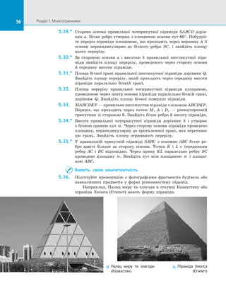 56 Розділ 1. Многогранники56
5.29.*	 Сторона основи правильної чотирикутної піраміди SABCD дорів­
нює a. Бічне ребро утворює з площиною основи кут 60°. Побудуй­
те переріз піраміди площиною, що проходить через вершину A її
основи перпендикулярно до  бічного ребра SC, і  знайдіть площу
цього перерізу.
5.30.*	 За стороною основи a і  висотою h правильної шестикутної піра­
міди знайдіть площу перерізу, проведеного через сторону основи
й  середину висоти піраміди.
5.31.*	 Площа бічної грані правильної шестикутної піраміди дорівнює Q.
Знайдіть площу перерізу, який проходить через середину висоти
піраміди паралельно бічній грані.
5.32.	 Площа перерізу правильної чотирикутної піраміди площиною,
проведеною через центр основи піраміди паралельно бічній грані,
дорівнює Q. Знайдіть площу бічної поверхні піраміди.
5.33.	 MABCDKP — правильна шестикутна піраміда з основою ABCDKP.
Переріз, що проходить через точки M, A і  D,  — рівносторонній
трикутник зі стороною 6. Знайдіть бічне ребро й висоту піраміди.
5.34.*	 Висота правильної чотирикутної піраміди дорівнює h і  утворює
з бічною гранню кут α. Через сторону основи піраміди проведено
площину, перпендикулярну до протилежної грані, яка перетинає
цю грань. Знайдіть площу отриманого перерізу.
5.35.*	 У правильній трикутній піраміді SABC з  основою ABC бічне ре­
бро вдвічі більше за  сторону основи. Точки K і  L є  серединами
ребер AC і  BC відповідно. Через пряму KL паралельно ребру SC
проведено площину α. Знайдіть кут між площиною α і  площи­
ною ABC.
Виявіть свою компетентність
5.36.	 Підготуйте презентацію з  фотографіями фрагментів будівель або
навколишніх предметів у  формі різноманітних пірамід.
Наприклад, Палац миру та злагоди в столиці Казахстану або
піраміда Хеопса (Єгипет) мають форму піраміди.
Палац миру та злагоди
(Казахстан)
Піраміда Хеопса
(Єгипет)
 