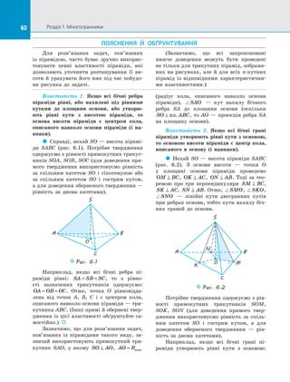 60 Розділ 1. Многогранники60
ПОЯСНЕННЯ Й  ОБҐРУНТУВАННЯ
Властивість 1. Якщо всі бічні ребра
піраміди рівні, або нахилені під рівними
кутами до  площини основи, або утворю-
ють рівні кути з  висотою піраміди, то
основа висоти піраміди є  центром кола,
описаного навколо основи піраміди (і на-
впаки).
 Справді, нехай SO — висота пірамі­
ди SABC (рис.  6.1). Потрібне твердження
одержуємо з рівності прямокутних трикут­
ників SOA, SOB, SOC (для доведення пря­
мого твердження використовуємо рівність
за  спільним катетом SO і  гіпотенузою або
за  спільним катетом SO і  гострим кутом,
а для доведення оберненого твердження —
рівність за  двома катетами).
C
A B
S
O
Puc. 6.1
Наприклад, якщо всі бічні ребра пі­
раміди рівні: SA SB SC= = , то з  рівно­
сті зазначених трикутників одержуємо:
OA OB OC= = . Отже, точка O рівновідда­
лена від точок A, B, C і  є  центром кола,
описаного навколо основи піраміди — три­
кутника ABC. (Інші прямі й обернені твер­
дження із цієї властивості обґрунтуйте са­
мостійно.)  
Зазначимо, що для розв’язання задач,
пов’язаних із  пірамідами такого виду, за­
звичай використовують прямокутний три­
кутник SAO, у  якому SO AO⊥ , AO R= опис
(радіус кола, описаного навколо основи
піраміди), SAO   — кут нахилу бічного
ребра SA до  площини основи (оскільки
SO ABC⊥ пл. , то AO — проекція ребра SA
на  площину основи).
Властивість 2. Якщо всі бічні грані
піраміди утворюють рівні кути з основою,
то основою висоти піраміди є  центр кола,
вписаного в  основу (і навпаки).
 Нехай SO  — висота піраміди SABC
(рис.  6.2). З  основи висоти  — точки O
у  площині основи піраміди проведемо
OM BC⊥ , OK AC⊥ , ON AB⊥ . Тоді за тео­
ремою про три перпендикуляри SM BC⊥ ,
SK AC⊥ , SN AB⊥ . Отже, SMO, SKO,
SNO   — лінійні кути двогранних кутів
при ребрах основи, тобто кути нахилу біч­
них граней до  основи.
S
A B
C
O
K M
N
Puc. 6.2
Потрібне твердження одержуємо з рів­
ності прямокутних трикутників SOM,
SOK, SON (для доведення прямого твер­
дження використовуємо рівність за  спіль­
ним катетом SO і  гострим кутом, а  для
доведення оберненого твердження  — рів­
ність за  двома катетами).
Наприклад, якщо всі бічні грані пі­
раміди утворюють рівні кути з  основою:
Для розв’язання задач, пов’язаних
із  пірамідою, часто буває зручно викорис­
товувати певні властивості піраміди, які
дозволяють уточнити розташування її ви­
соти й урахувати його вже під час побудо­
ви рисунка до  задачі.
(Зазначимо, що всі запропоновані
нижче доведення можуть бути проведені
не тільки для трикутних пірамід, зображе­
них на  рисунках, але й  для всіх n-кутних
пірамід із  відповідними характеристични­
ми властивостями.)
 