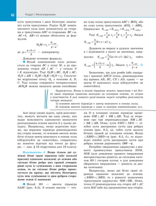 62 Розділ 1. Многогранники62
кута трикутника і  двох бісектрис зовніш­
ніх кутів трикутника. Радіус O M2 зовнів­
писаного кола (яке дотикається до  сторо­
ни a трикутника ABC зі сторонами BC a= ,
AC b= , AB c= ) можна обчислити за  фор­
мулою
O M ra
S
p a
ABC
2 = =
−
,
де p
a b c
=
+ +
2
  — півпериметр.
Доведемо останню формулу.
 Нехай зовнівписане коло дотика­
ється до  сторони BC у  точці M, а  до про­
довжень сторін AB і  AC  — у  точках N
і  K відповідно. Тоді O M BC2 ⊥ , O K AC2 ⊥ ,
O N AB2 ⊥ і  O M O K O N ra2 2 2= = = . Сполучи­
мо відрізками точку O2 з  точками A, B,
C. Тоді площу утвореного чотирикутника
ACO B2 можна записати двома способами:
як суму площ трикутників ABC і  BCO2 або
як суму площ трикутників ACO2 і  ABO2.
Одержуємо: S S S SABC BCO ACO ABO+ = +2 2 2
.
Тоді S a r b r c rABC a a a+ ⋅ = ⋅ + ⋅
1
2
1
2
1
2
. Звідси
S b c a rABC a= + −( )⋅
1
2
.
Додаючи до виразу в дужках значення
a і  віднімаючи з  нього це значення, одер­
жуємо: S a b c a rABC a= + +( )−( )⋅
1
2
2 , тобто
S a rABC a
a b c
= −



 ⋅
+ +
2
. Звідси ra
S
p a
ABC
=
−
.  
Зазначимо, що для ромба (або квадра­
та) і  трапеції ABCD точка, рівновіддалена
від прямих AB, BC, CD і  AD, єдина  — це
центр O вписаного кола (обґрунтуйте це
самостійно).
Зауваження. Якщо в основі піраміди лежить трикутник і всі біч­
ні грані піраміди однаково нахилені до  площини основи, то згідно
з  властивістю 3 для повного розв’язання задачі потрібно розглянути
чотири випадки:
1) основою висоти піраміди є  центр вписаного в  основу кола;
2) основою висоти піраміди є  один із  центрів зовнівписаних кіл.
Але іноді умови задачі, крім розгляну­
тих, можуть містити ще одну умову, яка
надає можливість однозначно визначити
розташування основи висоти й у цьому ви­
падку. Наприклад, якщо додатково відо­
мо, що вершина піраміди рівновіддалена
від сторін основи, то основою висоти може
бути тільки центр вписаного в основу кола
(обґрунтуйте це самостійно, спираючись
на  поняття відстані від точки до  фігу­
ри, — див. § 16 підручника для 10 класу).
Властивість 4. Якщо тільки дві су-
міжні бічні грані піраміди (або похилої
призми) однаково нахилені до  основи або
спільне бічне ребро цих граней утворює
рівні кути із  суміжними з  ним сторонами
основ, то це спільне бічне ребро проек-
тується на  пряму, що містить бісектрису
кута між суміжними із цим ребром сторо-
нами основ (і навпаки).
  Нехай SO  — висота піраміди
SABC (рис.  6.5). З  основи висоти  — точ­
ки O в  площині основи піраміди прове­
демо OM AC⊥ і  OK AB⊥ . Тоді за  теоре­
мою про три перпендикуляри SM AC⊥
і  SK AB⊥ . Отже, кути SMO і  SKO  — лі­
нійні кути двогранних кутів при ребрах
основи (рис.  6.5, а), тобто кути нахилу
бічних граней до  площини основи. Якщо
SMO SKO= = ϕ (рис.  6.5, б), то відпо­
відні лінійні кути двогранних кутів при
ребрах основи дорівнюють 180° − ϕ.
Потрібне твердження одержуємо з рів­
ності прямокутних трикутників SOM,
SOK (для доведення прямого твердження
використовуємо рівність за спільним кате­
том SO і  гострим кутом, а  для доведення
оберненого твердження  — рівність за  дво­
ма катетами).
Наприклад, якщо дві бічні грані пі­
раміди однаково нахилені до  основи:
SMO SKO= , то з  рівності зазначених
трикутників одержуємо: OM OK= . Отже,
точка O рівновіддалена від сторін AB і  AC
кута BAC (або від продовження цих сторін;
 