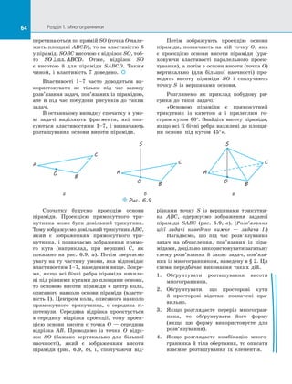 64 Розділ 1. Многогранники64
перетинаються по прямій SO (точка O нале­
жить площині ABCD), то за властивістю 6
у піраміді SOBC висотою є відрізок SO, тоб-
то SO ABCD⊥ пл. . Отже, відрізок SO
є  висотою й  для піраміди SABCD. Таким
чином, і  властивість 7 доведено.  
Властивості 1–7 часто доводиться ви­
користовувати не тільки під час запису
розв’язання задач, пов’язаних із пірамідою,
але й  під час побудови рисунків до таких
задач.
В останньому випадку спочатку в умо­
ві задачі виділяють фрагменти, які опи­
суються властивостями 1–7, і  визначають
розташування основи висоти піраміди.
Потім зображують проекцію основи
піраміди, позначають на  ній точку O, яка
є  проекцією основи висоти піраміди (ура­
ховуючи властивості паралельного проек­
тування), а потім з основи висоти (точка O)
вертикально (для більшої наочності) про­
водять висоту піраміди SO і  сполучають
точку S із  вершинами основи.
Розглянемо як приклад побудову ри­
сунка до  такої задачі:
«Основою піраміди є  прямокутний
трикутник із  катетом а і  прилеглим го­
стрим кутом 60°. Знайдіть висоту піраміди,
якщо всі її бічні ребра нахилені до площи­
ни основи під кутом 45°».
Puc. 6.9
B
A
C
O
B
A
C
O
S
B
A
C
O
S
а б в
Спочатку будуємо проекцію основи
піраміди. Проекцією прямокутного три­
кутника може бути довільний трикутник.
Тому зображуємо довільний трикутник ABC,
який є  зображенням прямокутного три­
кутника, і  позначаємо зображення прямо­
го кута (наприклад, при вершині C, як
показано на  рис.  6.9, а). Потім звертаємо
увагу на ту частину умови, яка відповідає
властивостям 1–7, наведеним вище. Зокре­
ма, якщо всі бічні ребра піраміди нахиле­
ні під рівними кутами до площини основи,
то основою висоти піраміди є  центр кола,
описаного навколо основи піраміди (власти­
вість 1). Центром кола, описаного навколо
прямокутного трикутника, є  сере­дина гі­
потенузи. Середина відрізка проектується
в  середину відрізка проекції, тому проек­
цією основи висоти є  точка O  — середина
відрізка AB. Проводимо із  точки O відрі­
зок SO (бажано вертикально для більшої
наочності), який є  зображенням висоти
піраміди (рис.  6.9, б), і, сполучаючи від­
різками точку S із  вершинами трикутни­
ка  ABC, одержуємо зображення заданої
піраміди SABC (рис.  6.9, в). (Розв’язання
цієї задачі наведено нижче  — задача 1.)
Нагадаємо, що під час розв’язування
задач на  обчислення, пов’язаних із  піра­
мідами, доцільно використовувати загальну
схему розв’язання й  запис задач, пов’я­за­
них із многогранником, наведену в § 2. Ця
схема передбачає виконання таких дій.
1.	 Обґрунтувати розташування висоти
многогранника.
2.	 Обґрунтувати, що просторові кути
й  просторові відстані позначені пра­
вильно.
3.	 Якщо розглядаєте переріз многогран­
ника, то обґрунтувати його форму
(якщо цю форму використовуєте для
розв’язування).
4.	 Якщо розглядаєте комбінацію много­
гранника й тіла обертання, то описати
взаємне розташування їх елементів.
 