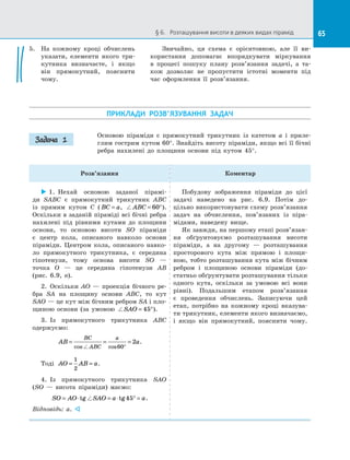 65§ 6.   Розташування висоти в деяких видах пірамід 65
5.	 На кожному кроці обчислень
указати, елементи якого три­
кутника визначаєте, і  якщо
він прямокутний, пояснити
чому.
ПРИКЛАДИ РОЗВ’ЯЗУВАННЯ ЗАДАЧ
Основою піраміди є  прямокутний трикутник із  катетом a і  приле­
глим гострим кутом 60°. Знайдіть висоту піраміди, якщо всі її бічні
ребра нахилені до  площини основи під кутом 45°.
Розв’язання Коментар
 1.  Нехай основою заданої пірамі­
ди SABC є  прямокутний трикутник ABC
із  прямим кутом C ( BC a= , ABC = °60 ).
Оскільки в заданій піраміді всі бічні ребра
нахилені під рівними кутами до  площини
основи, то основою висоти SO піраміди
є  центр кола, описаного навколо основи
піраміди. Центром кола, описаного навко­
ло прямокутного трикутника, є  середи­на
гіпотенузи, тому основа висоти  SO  —
точка O  — це середина гіпотенузи AB
(рис.  6.9,  в).
2.  Оскільки AO  — проекція бічного ре­
бра SA на  площину основи ABC, то кут
SAO — це кут між бічним ребром SA і пло­
щиною основи (за умовою SAO = °45 ).
3.  Із прямокутного трикутника ABC
одержуємо:
AB a
BC
ABC
a
= = =
°cos cos60
2 .
Тоді AO AB a= =
1
2
.
4.  Із  прямокутного трикутника SAO
(SO  — висота піраміди) маємо:
SO AO SAO a a= ⋅ = ⋅ ° =tg tg45 .
Відповідь: a. 
Побудову зображення піраміди до  цієї
задачі наведено на  рис.  6.9. Потім до­
цільно використовувати схему розв’язання
задач на  обчислення, пов’язаних із  піра­
мідами, наведену вище.
Як завжди, на першому етапі розв’язан­
ня обґрунтовуємо розташування висоти
піраміди, а  на другому  — розташування
просторового кута між прямою і  площи­
ною, тобто розташування кута між бічним
ребром і  площиною основи піраміди (до­
статньо обґрунтувати розташування тільки
одного кута, оскільки за  умовою всі вони
рівні). Подальшим етапом розв’язання
є  проведення обчислень. Записуючи цей
етап, потрібно на  кожному кроці вказува­
ти трикутник, елементи якого визначаємо,
і  якщо він прямокутний, пояснити чому.
Задача 1
Звичайно, ця схема є  орієнтовною, але її ви­
користання допомагає впорядкувати міркування
в  процесі пошуку плану розв’язання задачі, а  та­
кож дозволяє не пропустити істотні моменти під
час оформлення її розв’язання.
 