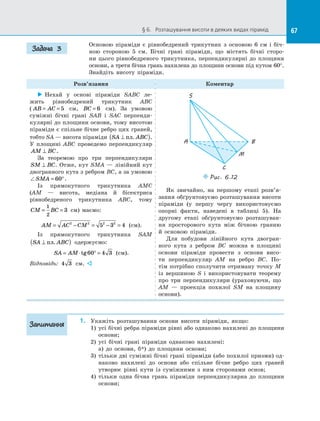 67§ 6.   Розташування висоти в деяких видах пірамід 67
Основою піраміди є  рівнобедрений трикутник з  основою 6 см і  біч­
ною стороною 5 см. Бічні грані піраміди, що містять бічні сторо­
ни цього рівнобедреного трикутника, перпендикулярні до  площини
основи, а третя бічна грань нахилена до площини основи під кутом 60°.
Знайдіть висоту піраміди.
Розв’язання Коментар
 Нехай у  основі піраміди SABC ле­
жить рівнобедрений трикутник ABC
( AB AC= = 5 см, BC = 6 см). За  умовою
суміжні бічні грані SAB і  SAC перпенди­
кулярні до площини основи, тому висотою
піраміди є спільне бічне ребро цих граней,
тобто SA — висота піраміди SA ABC⊥( )пл. .
У  площині ABC проведемо перпендикуляр
AM BC⊥ .
За теоремою про три перпендикуляри
SM BC⊥ . Отже, кут SMA  — лінійний кут
двогранного кута з ребром BC, а за умовою
SMA = °60 .
Із прямокутного трикутника AMC
(AM  — висота, медіана й  бісектриса
рівнобедреного трикутника ABC, тому
CM BC= =
1
2
3 см) маємо:
AM AC CM= − = − =2 2 2 2
5 3 4 (см).
Із прямокутного трикутника SAM
SA ABC⊥( )пл. одержуємо:
SA AM= ⋅ ° =tg60 4 3 (см).
Відповідь: 4 3 см. 
S
A B
M
C
Puc. 6.12
Як звичайно, на  першому етапі розв’я­
зання обґрунтовуємо розташування висоти
піраміди (у першу чергу використовуємо
опорні факти, наведені в  таблиці  5). На
другому етапі обґрунтовуємо розташуван­
ня просторового кута між бічною гранню
й  основою піраміди.
Для побудови лінійного кута двогран­
ного кута з  ребром BC можна в  площині
основи піраміди провести з  основи висо­
ти перпендикуляр AM на  ребро BC. По­
тім потрібно сполучити отриману точку M
із  вершиною S і  використовувати теорему
про три перпендикуляри (ураховуючи, що
AM  — проекція похилої SM на  площину
основи).
1.	 Укажіть розташування основи висоти піраміди, якщо:
1)	 усі бічні ребра піраміди рівні або однаково нахилені до площини
основи;
2)	 усі бічні грані піраміди однаково нахилені:
	 а) до  основи, б*) до  площини основи;
3)	 тільки дві суміжні бічні грані піраміди (або похилої призми) од­
наково нахилені до  основи або спільне бічне ребро цих граней
утворює рівні кути із  суміжними з  ним сторонами основ;
4)	 тільки одна бічна грань піраміди перпендикулярна до  площини
основи;
Задача 3
Запитання
 