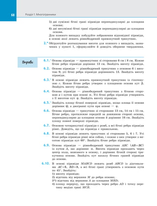 68 Розділ 1. Многогранники68
5)	 дві суміжні бічні грані піраміди перпендикулярні до  площини
основи;
6)	 дві несуміжні бічні грані піраміди перпендикулярні до площини
основи.
Для кожного випадку побудуйте зображення відповідної піраміди,
в  основі якої лежить рівнобедрений прямокутний трикутник.
2.*	Обґрунтуйте розташування висоти для кожного з  випадків, зазна­
чених у  пункті 1, сформулюйте й  доведіть обернене твердження.
6.1.°	Основа піраміди — прямокутник зі сторонами 6 см і 8 см. Кожне
бічне ребро піраміди дорівнює 13 см. Знайдіть висоту піраміди.
6.2.	 Основа піраміди  — рівнобедрений трикутник з  основою 6 і  висо­
тою 9; усі бічні ребра піраміди дорівнюють 13. Знайдіть висоту
піраміди.
6.3.°	В основі піраміди лежить прямокутний трикутник із  гіпотену­
зою  c. Кожне бічне ребро утворює з  площиною основи кут β.
Знайдіть висоту піраміди.
6.4.	 Основа піраміди  — рівнобедрений трикутник з  бічною сторо­
ною  a і  кутом при основі α. Усі бічні ребра піраміди утворюють
з  її висотою кут ϕ. Знайдіть висоту піраміди.
6.5.°	Знайдіть площу бічної поверхні піраміди, якщо площа її основи
дорівнює Q, а  двогранні кути при основі  — ϕ.
6.6.	 Основа піраміди — трикутник зі сторонами 13 см, 14 см і 15 см.
Бічне ребро, протилежне середній за  довжиною стороні основи,
перпендикулярне до площини основи й дорівнює 16 см. Знайдіть
площу повної поверхні піраміди.
6.7.	 Основою чотирикутної піраміди є ромб, а всі бічні ребра піраміди
рівні. Доведіть, що ця піраміда є  правильною.
6.8.	 В основі піраміди лежить трикутник зі  сторонами 5, 6 і  7. Усі
бічні ребра піраміди рівні між собою, і кожне з них утворює з ви­
сотою піраміди кут 60°. Знайдіть бічне ребро піраміди.
6.9.	 Основа піраміди  — рівнобедрений трикутник ABC AB BC=( )
із  кутом A, що дорівнює α. Висота піраміди проходить через
центр кола, вписаного в  основу, і  дорівнює бічній стороні три­
кутника основи. Знайдіть кут нахилу бічних граней піраміди
до  основи.
6.10.	 В основі піраміди MABCD лежить ромб ABCD із  діагоналя­
ми AC = 6, BD = 8, а  всі бічні грані утворюють з  основою кути
по  45°. Знайдіть:
1)	 висоту піраміди;
2)	 відстань від вершини M до  ребра основи;
3*) відстань від вершини A до  площини MBD;
4)	 площу перерізу, що проходить через ребро AD і  точку пере­
тину медіан грані MCB.
Вправи
 