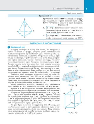 7§ 1.   Двогранні й многогранні кути 7
Тригранний кут
γ
α
β
S
A
C
B
Тригранним кутом SABC називається фігура,
що складається з  трьох плоских кутів ASB,
BSC і  ASC (які не лежать в  одній площині).
Властивості
1.	 γ α β + Величина кожного плоского кута
тригранного кута менша від суми величин
двох інших його плоских кутів.
2.	 α β γ+ +  °360 Сума величин усіх плоских
кутів тригранного кута менша від 360°.
ПОЯСНЕННЯ Й  ОБҐРУНТУВАННЯ
Закінчення табл. 1
Двогранний кут
Із курсу геометрії 10 класу вам відомо, що двогранним
кутом називається фігура, утворена двома півплощинами
та спільною прямою, що їх обмежує (див. рисунок у табл. 1).
Півплощини називаються гранями двогранного кута, а  пря­
ма, що їх обмежує, — ребром двогранного кута. Іноді двогран­
ним кутом називають також і  частину простору, обмежену
гранями двогранного кута. Площина, перпендикулярна до ре­
бра двогранного кута, перетинає його грані по двох променях
(рис. 1.1). Кут, утворений цими променями, називається ліній-
ним кутом двогранного кута. За міру двогранного кута при­
ймають міру відповідного йому лінійного кута. Двогранний
кут називається прямим, якщо його лінійний кут є  прямим.
Оскільки різні площини, перпендикулярні до  ребра лі­
нійного кута, паралельні (рис.  1.2), то всі лінійні кути дво­
гранного кута можна сумістити паралельним перенесенням.
Отже, вони дорівнюють один одному, тому міра двогранного
кута не залежить від вибору лінійного кута.
Якщо позначити величину лінійного кута двогранного
кута літерою ϕ, то з  означення випливає, що 0 180° °ϕ .
Кутом між двома сусідніми гранями многогранника на­
зиватимемо двогранний кут між відповідними півплощинами.
Наприклад, у прямокутному паралелепіпеді ABCDA B C D1 1 1 1
(рис.  1.3) кут між гранями ABCD і  BB C C1 1 прямий, оскіль­
ки відповідний лінійний кут ABB1 дорівнює 90° (площина
ABB A1 1 перпендикулярна до ребра BC і перетинає відповідні
півплощини по променях BA і  BB1, отже, кут ABB1  — ліній­
ний кут двогранного кута з  ребром BC).
Як уже було зазначено в  підручнику для 10 класу, для
розв’язування задач із  застосуванням лінійного кута не за­
вжди зручно користуватися його означенням. Тому корисно
знати деякі практичні способи побудови лінійних кутів. На­
гадаємо ці способи та  їх обґрунтування.
1
Puc. 1.1
β
α
a
bc
γ
β
α
γ
γ
O
O
b
b
a
a
Puc. 1.2
BA
CD
B1
A1
C1
D1
Puc. 1.3
 