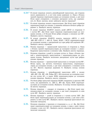 70 Розділ 1. Многогранники70
6.24.*	 В основі піраміди лежить рівнобедрений трикутник, дві сторони
якого дорівнюють b, а  кут між ними дорівнює α. Одна з  бічних
граней піраміди перпендикулярна до площини основи, а дві інші
бічні грані утворюють з  основою двогранні кути, що дорівню­
ють β. Яких значень може набувати висота піраміди?
6.25.°	 В основі піраміди лежить паралелограм. Дві бічні грані піраміди
перпендикулярні до основи, а довжина меншого бічного ребра до­
рівнює a. Знайдіть висоту піраміди.
6.26.	 В основі піраміди MABCD лежить ромб ABCD зі  стороною 2
і  кутом 60°. Дві бічні грані піраміди перпендикулярні до  пло­
щини основи, а  її більше бічне ребро утворює з основою кут 60°.
Знайдіть висоту піраміди.
6.27.	 В основі піраміди MABCD лежить трапеція ABCD, у  якій
AB BC CD= = =1 і  AD = 2. Грані MAB і  MCD перпендикулярні
до площини основи, а двогранний кут при ребрі AD дорівнює 30°.
Знайдіть висоту піраміди.
6.28.	 Основа піраміди  — правильний трикутник зі  стороною a. Одна
з  бічних граней перпендикулярна до  площини основи і  є  рівно­
бедреним трикутником з основою 1 2, a. Знайдіть висоту піраміди.
6.29.	 Основою піраміди є  ромб із  гострим кутом α. Одна з  бічних гра­
ней є  рівностороннім трикутником і  перпендикулярна до  пло­
щини основи. Знайдіть величини двогранних кутів при ребрах
основи піраміди.
6.30.	 Основа піраміди — прямокутний трикутник із гострим кутом 60°.
Бічна грань, що містить гіпотенузу трикутника, перпендику­
лярна до  площини основи, а  дві інші утворюють з  основою кути
по  45°. Висота піраміди дорівнює 8. Знайдіть площу основи
піраміди.
6.31.	 Основа піраміди  — рівнобедрений трикутник ABC, у  якому
AB BC= =13, BC =10. Ребра MC і MA нахилені до площини осно­
ви під кутом 45°, а  грань MBA перпендикулярна до  площини
основи піраміди. Знайдіть висоту піраміди.
6.32.	 Усі бічні ребра трикутної піраміди MABC утворюють із висотою MK
кути, що дорівнюють α; AB a= , BC a= 2 . Грань MAC перпенди­
кулярна до площини основи. Знайдіть: 1) площу основи піраміди;
2) висоту піраміди.
6.33.	 Основа піраміди  — квадрат зі  стороною a. Дві бічні грані пер­
пендикулярні до  площини основи, а  дві інші утворюють із  нею
кути 60°. Знайдіть висоту піраміди.
6.34.	 Основа піраміди  — ромб зі  стороною a і  тупим кутом 120°. Дві
бічні грані перпендикулярні до площини основи, а дві інші утво­
рюють із  нею кути 60°. Знайдіть висоту піраміди (розгляньте всі
можливі випадки).
6.35.	 Основою піраміди є  трапеція зі  сторонами a, a, a і  2a. Дві бічні
грані перпендикулярні до  площини основи, а  одна з  двох інших
утворює з  нею кут 45°. Знайдіть висоту піраміди (розгляньте всі
можливі випадки).
 