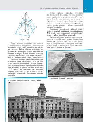73§ 7.   Паралельні перерізи піраміди. Зрізана піраміда 73
C1
O
C
B
A
D B1
A1
S
D1
O1
a
b
Puc. 7.1
l
Грані зрізаної піраміди, що лежать
у  паралельних площинах, називаються
основами; інші грані називаються бічни-
ми гранями. Ребра зрізаної піраміди, що
не лежать у  площинах основ, називаються
бічними ребрами. Основи зрізаної піраміди
є  подібними (більше того, гомотетичними)
многокутниками, бічні грані — трапеціями.
Висотою зрізаної піраміди називається
перпендикуляр, проведений із  будь-якої
точки однієї основи на іншу основу (нагада­
ємо, що його довжина дорівнює відстані між
паралельними основами зрізаної піраміди).
Відрізок, що сполучає дві вершини
зрізаної піраміди, які не належать до  од­
нієї грані, називається діагоналлю зрізаної
піраміди.
Якщо зрізана піраміда отримана
із  правильної піраміди, то вона назива­
ється правильною зрізаною пірамідою, ви­
сота бічної грані називається апофемою
правильної зрізаної піраміди, а  пряма, що
містить висоту піраміди, яка проходить
через центри основ,  — віссю правильної
зрізаної піраміди.
Основами правильної зрізаної піра­
міди є  подібні правильні многокутники.
Усі бічні грані правильної зрізаної піра­
міди  — рівні рівнобічні трапеції.
Зрізана піраміда широко використову­
ється в  техніці й  архітектурі. Наприклад,
клавіатуру комп’ютера часто виготовля­
ють в  формі зрізаних чотирикутних піра­
мід, а  іноді й  будівлям та їхнім фрагмен­
там надають таку ж форму.
Будівля Муніципалітету м. Трієст, Італія
Піраміда Кулькана, Мексика
 