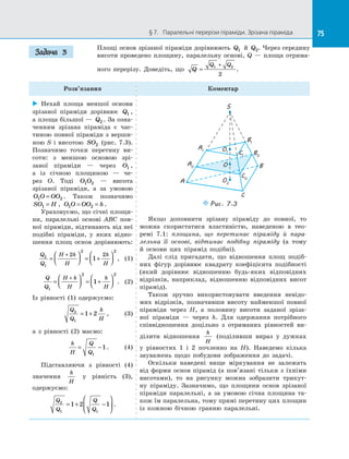 75§ 7.   Паралельні перерізи піраміди. Зрізана піраміда 75
Площі основ зрізаної піраміди дорівнюють Q1 й  Q2. Через середину
висоти проведено площину, паралельну основі, Q  — площа отрима­
ного перерізу. Доведіть, що Q
Q Q
=
+1 2
2
.
Розв’язання Коментар
 Нехай площа меншої основи
зрізаної піраміди дорівнює Q1 ,
а площа більшої — Q2 . За озна­
ченням зрізана піраміда є  час­
тиною повної піраміди з верши­
ною S і  висотою SO2 (рис. 7.3).
Позначимо точки перетину ви­
соти: з  меншою основою зрі­
заної піраміди  — через O1 ,
а  із січною площиною  — че­
рез O. Тоді O O1 2   — висота
зрізаної піраміди, а  за умовою
O O OO1 2= . Також позначимо
SO H1 = , O O OO h1 2= = .
Ураховуємо, що січні площи­
ни, паралельні основі ABC пов­
ної піраміди, відтинають від неї
подібні піраміди, у  яких відно­
шення площ основ дорівнюють:
Q
Q
H h
H
h
H
2
1
2 2
2 2
1=



 = +




+
, (1)
Q
Q
H h
H
h
H1
2 2
1=



 = +




+
. (2)
Із рівності (1) одержуємо:
Q
Q
h
H
2
1
1 2= + , (3)
а з  рівності (2) маємо:
h
H
Q
Q
= −
1
1. (4)
Підставляючи з  рівності (4)
значення
h
H
у  рівність (3),
одержуємо:
Q
Q
Q
Q
2
1 1
1 2 1= + −





 .
S
A
B
C
B1
A1
B0
A0
O1
O2
O
C0
C1
Puc. 7.3
Якщо доповнити зрізану піраміду до  повної, то
можна скористатися властивістю, наведеною в  тео­
ремі 7.1: площина, що перетинає піраміду й  пара-
лельна її основі, відтинає подібну піраміду (а тому
й  основи цих пірамід подібні).
Далі слід пригадати, що відношення площ подіб­
них фігур дорівнює квадрату коефіцієнта подібності
(який дорівнює відношенню будь-яких відповідних
відрізків, наприклад, відношенню відповідних висот
пірамід).
Також зручно використовувати введення невідо­
мих відрізків, позначивши висоту найменшої повної
піраміди через H, а  половину висоти заданої зріза­
ної піраміди  — через h. Для одержання потрібного
співвідношення доцільно з  отриманих рівностей ви­
ділити відношення
h
H
(поділивши вираз у  дужках
у  рівностях 1 і  2 почленно на  H). Наведемо кілька
зауважень щодо побудови зображення до  задачі.
Оскільки наведені вище міркування не залежать
від форми основ пірамід (а пов’язані тільки з  їхніми
висотами), то на  рисунку можна зобразити трикут­
ну піраміду. Зазначимо, що площини основ зрізаної
піраміди паралельні, а  за умовою січна площина та­
кож їм паралельна, тому прямі перетину цих площин
із  кожною бічною гранню паралельні.
Задача 3
 