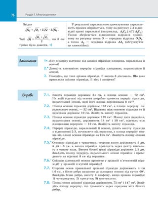 76 Розділ 1. Многогранники76
Звідси
Q Q Q Q2 1 12 2= + − .
Тоді Q
Q Q
=
+1 2
2
, що й  по­
трібно було довести. 
У результаті паралельного проектування паралель­
ність прямих зберігається, тому на рисунку 7.3 відпо­
відні прямі паралельні (наприклад, A C AC A C0 0 1 1  ).
Також зберігається відношення відрізків прямої,
тому на  рисунку точка O  — середина відрізка O O1 2 ,
а  точка A0   — середина відрізка AA1 (обґрунтуйте
це самостійно).
1•.	Яку піраміду відтинає від заданої піраміди площина, паралельна її
основі?
2.*	Доведіть властивість перерізу піраміди площиною, паралельною її
основі.
3.	 Поясніть, що таке зрізана піраміда, її висота й діагональ. Що таке
правильна зрізана піраміда, її вісь і  апофема?
7.1.	 Висота піраміди дорівнює 24 см, а  площа основи  — 72 см2
.
На  якій відстані від основи потрібно провести переріз піраміди,
паралельний основі, щоб його площа дорівнювала 8 см2
?
7.2.	 Площа основи піраміди дорівнює 162 см2
, а  площа перерізу, па­
ралельного основі, — 32 см2
. Відстань між основою піраміди та її
перерізом дорівнює 10 см. Знайдіть висоту піраміди.
7.3.	 Площа основи піраміди дорівнює 128 см2
. Площі двох перерізів,
паралельних основі, дорівнюють 18 см2
і  50 см2
, відстань між
площинами перерізів  — 12 см. Знайдіть висоту піраміди.
7.4.	 Переріз піраміди, паралельний її основі, ділить висоту піраміди
у відношенні 2:3, починаючи від вершини, а площа перерізу мен­
ша від площі основи піраміди на 105 см2
. Знайдіть площу основи
піраміди.
7.5.*	Основою піраміди є  трикутник, сторони якого дорівнюють 5 дм,
5 дм і  6  дм, а  висота піраміди проходить через центр вписано­
го в  основу кола. Висота бічної грані піраміди дорівнює 2,5 дм.
Знайдіть площу перерізу, паралельного основі піраміди і  прове­
деного на  відстані 8 см від вершини.
7.6.°	Скільки діагоналей можна провести у  зрізаній п’ятикутній піра­
міді? у  зрізаній n-кутній піраміді?
7.7.	 Сторони основ правильної зрізаної піраміди дорівнюють 4 см
і 6 см, а бічне ребро нахилене до площини основи під кутом 60°.
Знайдіть бічне ребро, висоту й  апофему, якщо зрізана піраміда:
1) чотирикутна; 2) трикутна; 3) шестикутна.
7.8.	 Площі основ зрізаної піраміди дорівнюють 75 см2
і 147 см2
. Знай­
діть площу перерізу, що проходить через середини всіх бічних
ребер.
Запитання
Вправи
 