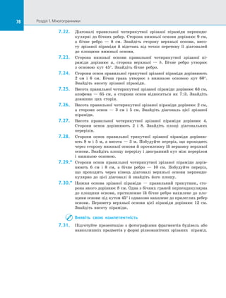 78 Розділ 1. Многогранники78
7.22.	 Діагоналі правильної чотирикутної зрізаної піраміди перпенди­
кулярні до бічних ребер. Сторона нижньої основи дорівнює 9 см,
а  бічне ребро  — 8 см. Знайдіть сторону верхньої основи, висо­
ту зрізаної піраміди й  відстань від точки перетину її діагоналей
до  площини нижньої основи.
7.23.	 Сторона нижньої основи правильної чотирикутної зрізаної пі­
раміди дорівнює a, сторона верхньої  — b. Бічне ребро утворює
з  основою кут 45°. Знайдіть бічне ребро.
7.24.	 Сторони основ правильної трикутної зрізаної піраміди дорівнюють
2 см і  6 см. Бічна грань утворює з  нижньою основою кут 60°.
Знайдіть висоту зрізаної піраміди.
7.25.	 Висота правильної чотирикутної зрізаної піраміди дорівнює 63 см,
апофема  — 65 см, а  сторони основ відносяться як 7:3. Знайдіть
довжини цих сторін.
7.26.	 Висота правильної чотирикутної зрізаної піраміди дорівнює 2 см,
а  сторони основ  — 3 см і  5 см. Знайдіть діагональ цієї зрізаної
піраміди.
7.27.	 Висота правильної чотирикутної зрізаної піраміди дорівнює 4.
Сторони основ дорівнюють 2 і  8. Знайдіть площі діагональних
перерізів.
7.28.	 Сторони основ правильної трикутної зрізаної піраміди дорівню­
ють 8 м і  5 м, а  висота  — 3 м. Побудуйте переріз, що проходить
через сторону нижньої основи й протилежну їй вершину верхньої
основи. Знайдіть площу перерізу і двогранний кут між перерізом
і  нижньою основою.
7.29.*	 Сторони основ правильної чотирикутної зрізаної піраміди дорів­
нюють 6 см і  8 см, а  бічне ребро  — 10 см. Побудуйте переріз,
що проходить через кінець діагоналі верхньої основи перпенди­
кулярно до  цієї діагоналі й  знайдіть його площу.
7.30.*	 Нижня основа зрізаної піраміди  — правильний трикутник, сто­
рона якого дорівнює 8 см. Одна з бічних граней перпендикулярна
до  площини основи, протилежне їй бічне ребро нахилене до  пло­
щини основи під кутом 45° і однаково нахилене до прилеглих ребер
основи. Периметр верхньої основи цієї піраміди дорівнює 12 см.
Знайдіть висоту піраміди.
Виявіть свою компетентність
7.31.	 Підготуйте презентацію з  фотографіями фрагментів будівель або
навколишніх предметів у формі різноманітних зрізаних пірамід.
 