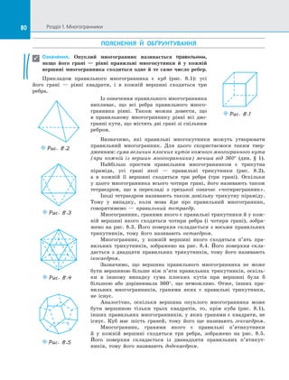 80 Розділ 1. Многогранники80
ПОЯСНЕННЯ Й  ОБҐРУНТУВАННЯ
Означення. Опуклий многогранник називається правильним,
якщо його грані  — рівні правильні многокутники й  у кожній
вершині многогранника сходиться одне й те саме число ребер.
Прикладом правильного многогранника є  куб (рис. 8.1): усі
його грані  — рівні квадрати, і  в  кожній вершині сходяться три
ребра.

Puc. 8.1
Визначимо, які правильні многокутники можуть утворювати
правильний многогранник. Для цього скористаємося таким твер­
дженням: сума величин плоских кутів кожного многогранного кута
(при кожній із  вершин многогранника) менша від 360° (див. § 1).
Найбільш простим правильним многогранником є  трикутна
піраміда, усі грані якої  — правильні трикутники (рис. 8.2),
а  в  кожній її вершині сходяться три ребра (три грані). Оскільки
у  цього многогранника всього чотири грані, його називають також
тетраедром, що в  перекладі з  грецької означає «чотиригранник».
Іноді тетраедром називають також довільну трикутну піраміду.
Тому у  випадку, коли мова йде про правильний многогранник,
говоритимемо  — правильний тетраедр.
Многогранник, гранями якого є правильні трикутники й у кож­
ній вершині якого сходяться чотири ребра (і чотири грані), зобра­
жено на  рис.  8.3. Його поверхня складається з  восьми правильних
трикутників, тому його називають октаедром.
Многогранник, у  кожній вершині якого сходяться п’ять пра­
вильних трикутників, зображено на  рис. 8.4. Його поверхня скла­
дається з  двадцяти правильних трикутників, тому його називають
ікосаедром.
Зазначимо, що вершина правильного многогранника не може
бути вершиною більше ніж п’яти правильних трикутників, оскіль­
ки в  іншому випадку сума плоских кутів при вершині була б
більшою або дорівнювала 360°, що неможливо. Отже, інших пра­
вильних многогранників, гранями яких є  правильні трикутники,
не існує.
Аналогічно, оскільки вершина опуклого многогранника може
бути вершиною тільки трьох квадратів, то, крім куба (рис. 8.1),
інших правильних многогранників, у яких гранями є квадрати, не
існує. Куб має шість граней, тому його ще називають гексаедром.
Многогранник, гранями якого є  правильні п’ятикутники
й  у  кожній вершині сходяться три ребра, зображено на  рис. 8.5.
Його поверхня складається із  дванадцяти правильних п’ятикут­
ників, тому його називають додекаедром.
Puc. 8.2
Puc. 8.3
Puc. 8.4
Puc. 8.5
Із означення правильного многогранника
випливає, що всі ребра правильного много­
гранника рівні. Також можна довести, що
в  правильному многограннику рівні всі дво­
гранні кути, що містять дві грані зі спільним
ребром.
 