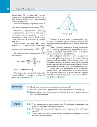 82 Розділ 1. Многогранники82
Якщо DN BC⊥ , то ON BC⊥ (за тео­
ремою про три перпендикуляри), тому
кут DNO  — лінійний кут двогранного
кута при ребрі BC.
Позначимо ребро тетраедра через a,
тоді висоти граней дорівнюють
a 3
2
.
Оскільки правильний тетраедр
є  правильною трикутною пірамідою,
то основа висоти піраміди  — центр
правильного трикутника, який є  цен­
тром описаного і  вписаного в  трикут­
ник кіл.
Ураховуючи, що ON BC⊥ , одер­
жуємо: ON  — радіус кола, вписаного
в правильний трикутник, і  ON
a
=
3
6
.
Із прямокутного трикутника DОN
одержуємо:
cos DNO
ON
DN
a
a
= = =
3
6
3
2
1
3
.
Тоді DNO = arccos
1
3
.
Очевидно, що двогранні кути при
інших ребрах тетраедра є  такими са­
мими за  величиною. 
D
A
B
C
O N
Puc. 8.7
Справді, в  основі лежить правильний три­
кутник, а основою висоти піраміди є центр цієї
основи, оскільки рівні похилі мають рівні про­
екції.
Отже, основою висоти є  центр описаного
кола, який у  правильному трикутнику збіга­
ється із  центром вписаного кола і  є  центром
цього правильного трикутника.
Для побудови лінійного кута двогранного
кута при ребрі правильного тетраедра зручно
вважати обране ребро ребром основи трикутної
піраміди, провести висоту піраміди й  апофему
(тобто висоту) відповідної бічної грані й  вико­
ристовувати теорему про три перпендикуляри.
Також доцільно врахувати, що в запропоно­
ваній задачі на  обчислення не задано жодно­
го відрізка, тому для її розв’язування зручно
ввести невідомий відрізок (наприклад, довжи­
ну ребра тетраедра).
1.	 Який многогранник називається правильним?
2.	 Назвіть п’ять типів правильних многогранників і  опишіть їх.
3.*	Обґрунтуйте, чому не може бути більше ніж п’ять типів правиль­
них многогранників.
8.1.°	Чи є  правильним многогранником: 1) довільна правильна піра­
міда; 2) довільна правильна призма?
8.2.°	Чи існує: 1) піраміда; 2) призма, яка є  правильним многогран­
ником?
8.3.°	Чому гранями правильного многогранника не можуть бути пра­
вильні шестикутники?
Запитання
Вправи
 