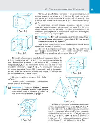 85§ 9.   Поняття геометричного тіла та його поверхні 85
Фігура F2 (рис. 9.5) не є опуклою (є неопуклою), оскільки
можна вказати дві точки A і  B фігури F2 такі, що відрі­
зок  AB не міститься повністю в  цій фігурі: на  відрізку  AB
є точки, які лежать між точками M і C і не належать фігу­
рі  F2.
Із означення опуклої фігури випливає, що всі точки
опуклого многогранника розташовані по  один бік від пло­
щини кожного плоского многокутника на його поверхні. Це
повністю узгоджується з  означенням опуклого многогран­
ника, наведеного у  параграфі 2.
Означення 4. Фігура F називається зв’язною, якщо будь-
які дві її точки можна сполучити лінією фігури, що по-
вністю належить цій фігурі F.
При цьому конфігурація лінії, що сполучає точки, може
виявитися досить складною.
На рис. 9.6 зображена зв’язна фігура F: будь-які точки
цієї фігури, наприклад K і  M, можна сполучити лама­
ною  KAM, яка повністю міститься у  фігурі F.
A
F1
B
Puc. 9.4
B
F2
C
M
A
Puc. 9.5

Фігура F, зображена на рис. 9.7, є об’єднанням фігур F1
і  F2  — тетраедрів PABC і  P A B C1 1 1 1, які не мають спільних то­
чок. Якщо точка K належить тетраедру PABС, а точка M —
тетраедру P A B C1 1 1 1, то сполучити точки K і  M лінією, що
повністю належить фігурі F F F= 1 2 , неможливо, оскільки
ці точки належать (по одній) тетраедрам, які не перетина­
ються. Тому фігура F, що складається з двох тетраедрів, які
не перетинаються, є  незв’язною.
F
K M
A
Puc. 9.6
Фігури, зображені на  рис. 9.4 і  9.5,  —
зв’язні.
Сформулюємо означення внутрішньої
точки фігури в  просторі.
Означення 5. Точка M фігури F назива-
ється внутрішньою точкою цієї фігури,
якщо існує куля з  центром у  точці  M,
яка повністю міститься у  фігурі F.
Puc. 9.7
F1
A C
B
P A1
B1
C1
P1
M
K
F2
?

Можна, наприклад, говорити про множи­
ну всіх внутрішніх точок куба ABCDA B C D1 1 1 1
із ребром 2 (рис. 9.8). Наприклад, нехай точ­
ка S  — середина відрізка OO1, що сполучає
центри двох граней ABCD і  A B C D1 1 1 1. Оскіль­
ки OO1 2= , то SO SO= =1 1. Куля з центром S
і  радіусом R 1 повністю міститься в  цьому
кубі. Отже, S  — внутрішня точка куба.
A1
D1 C1
B1
A
D C
B
Puc. 9.8
S
O
O1
M
 