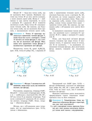86 Розділ 1. Многогранники86
Нехай M  — будь-яка точка куба, що
не належить його граням. Знайдемо від­
стані від точки M до  всіх шести площин,
у яких лежать грані куба. Якщо d — най­
менша із  цих шести відстаней, то куля
з  центром M і  радіусом R d повністю
міститься в кубі. Тому точка M є внутріш­
ньою точкою куба. Це означає, що будь-
яка точка куба, що не належить його гра­
ням, є  внутрішньою точкою цього куба.
Означення 6. Точка M простору на-
зивається граничною точкою фігури F,
якщо будь-яка куля з  центром у  точці
M містить як точки фігури F, так і точ-
ки, що не належать цій фігурі. Мно-
жина всіх граничних точок фігури F
називається границею цієї фігури.
Наприклад, точка O1 грані A B C D1 1 1 1
(рис. 9.9), точка K ребра CC1 і вершина B
куба є  граничними точками цього куба,
оскільки будь-яка куля з  центром O1 (K,
B) містить як точки заданого куба, так
і  точки, що не належать йому. Тому кож­
на вершина куба, кожна точка кожного
ребра, кожна точка кожної його грані  —
граничні точки куба. Це означає, що гра­
ницею куба є  об’єднання всіх шести його
граней.
Із наведеного означення також випли­
ває, що границею кулі з  центром O і  ра­
діусом R  0 є  сфера з  центром O і  радіу­
сом  R.
Отже, для будь-якої зв’язної фігури
можуть існувати три види точок: її вну­
трішні точки, її граничні точки й  точки,
які їй не належать,  — їх називають зо­
внішніми точками фігури. Для незв’язних
фігур можуть існувати ще ізольовані
точки.

A1
D1 C1
B1
A
D C
Puc. 9.9
S
O1
K
M
B
O
P
B
Puc. 9.10
A
C
O
Puc. 9.11
Означення 7. Фігура F називається об-
меженою, якщо існує куля, що повністю
містить цю фігуру.
Розглянемо, наприклад, тетраедр PABC.
Нехай O — точка цього тетраедра (рис. 9.10),
а m — найбільша з відстаней OA, OB, OC,
OP від точки O до вершин тетраедра. Тоді
куля з центром O і радіусом R m повніс­
тю містить тетраедр PABC. Отже, тетра­
едр  — обмежена фігура.
Фігура, що є  об’єднанням двох тетра­
едрів, які не перетинаються (рис. 9.11),
також є  обмеженою.
Тригранний кут SABC (рис. 9.12)  —
фігура необмежена, оскільки не обмежені
його ребра SA, SB, SC і  грані ASB, BSC,
CSA, тому не існує кулі, яка б повністю
містила цю фігуру.
Наведені означення дають можливість
сформулювати строге означення геоме­
тричного тіла та  його поверхні.
Означення 8. Геометричним тілом на-
зивається обмежена фігура в просторі,
яка має такі властивості:
1)	 у неї є внутрішні точки, причому будь-
які дві з них можна сполучити лінією,
усі точки якої також є внутрішніми;


 