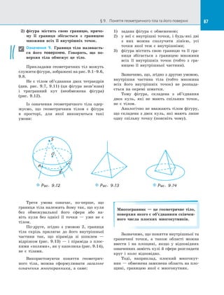 87§ 9.   Поняття геометричного тіла та його поверхні 87
2)	 фігура містить свою границю, причо-
му її границя збігається з  границею
множини всіх її внутрішніх точок.
Означення 9. Границя тіла називаєть-
ся його поверхнею. Говорять, що по-
верхня тіла обмежує це тіло.
Прикладами геометричних тіл можуть
служити фігури, зображені на рис. 9.1–9.6,
9.8.
Не є  тілом об’єднання двох тетраедрів
(див. рис. 9.7, 9.11) (ця фігура незв’язна)
і  тригранний кут (необмежена фігура)
(рис. 9.12).
Із означення геометричного тіла одер­
жуємо, що геометричним тілом є  фігура
в  просторі, для якої виконуються такі
умови:
1)	 задана фігура є  обмеженою;
2)	 у неї є  внутрішні точки, і  будь-які дві
з  них можна сполучити лінією, усі
точки якої теж є  внутрішніми;
3)	 фігура містить свою границю та її гра­
ниця збігається з  границею множини
всіх її внутрішніх точок (тобто з  гра­
ницею її внутрішньої частини).
Зазначимо, що, згідно з другою умовою,
внутрішня частина тіла (тобто множина
всіх його внутрішніх точок) не розпада­
ється на  окремі шматки.
Тому фігура, складена з  об’єднання
двох куль, які не мають спільних точок,
не є  тілом.
Аналогічно не вважають тілом фігуру,
що складена з  двох куль, які мають лише
одну спільну точку (поясніть чому).

O
Puc. 9.12
S
A
C
B
Puc. 9.13 Puc. 9.14
Третя умова означає, по-перше, що
границя тіла належить йому так, що куля
без обмежувальної його сфери або на­
віть куля без однієї її точки  — уже не є 
тілом.
По-друге, згідно з  умовою 2, границя
тіла скрізь прилягає до  його внутрішньої
частини так, що піраміда зі  шпилем  —
відрізком (рис. 9.13)  — і  піраміда з  плос­
кими «полями», як у капелюха (рис. 9.14),
не є  тілами.
Використовуючи поняття геометрич­
ного тіла, можна сформулювати загальне
означення многогранника, а  саме:
Многогранник — це геометричне тіло,
поверхня якого є об’єднанням скінчен-
ного числа плоских многокутників.
Зазначимо, що поняття внутрішньої та
граничної точки, а  також області можна
ввести і  на площині, якщо у  відповідних
означеннях замість кулі й сфери розглядати
круг і  коло відповідно.
Тоді, наприклад, плоский многокут­
ник — обмежена замкнена область на пло­
щині, границею якої є  многокутник.
 