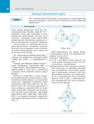 88 Розділ 1. Многогранники88
ПРИКЛАД РОЗВ’ЯЗУВАННЯ ЗАДАЧІ
Чи є геометричним тілом фігура, що складається з двох рівних пра­
вильних тетраедрів, у яких спільна: 1) вершина; 2) грань? Відповідь
обґрунтуйте.
Розв’язання Коментар
 1)	 Задана фігура (рис. 9.15) не є  гео­
метричним тілом. Справді, якщо M і  K  —
внутрішні точки двох тетраедрів, із  яких
складається задана фігура, то лінія, що їх
сполучає і  проходить тільки через точки
заданої фігури, обов’язково проходить че­
рез спільну вершину A заданих тетраедрів.
Але ця точка не є  внутрішньою для за­
даної фігури (вона є  граничною, оскільки
будь-яка куля із центром у точці A містить
як точки заданої фігури, так і  точки, що
не належать цій фігурі).
2)	 Задана фігура DABCE (грань ABC —
спільна для правильних тетраедрів DABC
і  ABCE; рис. 9.16)  — є  геометричним ті­
лом.
Справді, вона обмежена. (Якщо точка O —
центр правильного трикутника ABC, то
з  відрізків OA і  OD виберемо більший  —
відрізок OD h= . Тоді куля з  центром O
і  радіусом R h повністю містить задану
фігуру.)
Оскільки в  тетраедрах, із  яких склада­
ється задана фігура, спільна основа, то вну­
трішніми точками фігури є  всі внутрішні
точки обох тетраедрів і  внутрішні точки
трикутника ABC (тому будь-які дві вну­
трішні точки M і  K можна сполучити лі­
нією, наприклад, відрізком MK, усі точки
якого внутрішні). Границею для внутріш­
ньої частини заданої фігури є  об’єднання
трикутників ADC, ADB, BDC, ABE, ACE,
BCE, і  ця границя належить заданій фі­
гурі (інших граничних точок ця фігура не
має). 
M
K
A
Puc. 9.15
Щоб переконатися, що задана фігура
є  геометричним тілом, слід перевірити ви­
конання таких умов:
1)	 фігура є  обмеженою;
2)	 у неї є  внутрішні точки, будь-які дві
з  них можна сполучити лінією, усі точ­
ки якої теж є  внутрішніми;
3)	 фігура містить свою границю, причому
вона збігається із  границею множини
всіх її внутрішніх точок (тобто грани­
цею її внутрішньої частини). Для того
щоб зробити висновок, що задана фігу­
ра не є  геометричним тілом, достатньо
вказати хоча б одну з  характеристич­
них властивостей тіла, яка не викону­
ється для цієї фігури.
K
CM
BA
O
D
E
Puc. 9.16
Задача
 