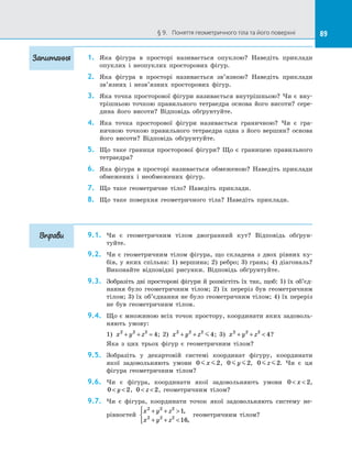 89§ 9.   Поняття геометричного тіла та його поверхні 89
1.	 Яка фігура в  просторі називається опуклою? Наведіть приклади
опуклих і  неопуклих просторових фігур.
2.	 Яка фігура в  просторі називається зв’язною? Наведіть приклади
зв’язних і  незв’язних просторових фігур.
3.	 Яка точка просторової фігури називається внутрішньою? Чи є вну­
трішньою точкою правильного тетраедра основа його висоти? сере­
дина його висоти? Відповідь обґрунтуйте.
4.	 Яка точка просторової фігури називається граничною? Чи є  гра­
ничною точкою правильного тетраедра одна з  його вершин? основа
його висоти? Відповідь обґрунтуйте.
5.	 Що таке границя просторової фігури? Що є  границею правильного
тетраедра?
6.	 Яка фігура в  просторі називається обмеженою? Наведіть приклади
обмежених і  необмежених фігур.
7.	 Що таке геометричне тіло? Наведіть приклади.
8.	 Що таке поверхня геометричного тіла? Наведіть приклади.
9.1.	 Чи є  геометричним тілом двогранний кут? Відповідь обґрун­
туйте.
9.2.	 Чи є  геометричним тілом фігура, що складена з  двох рівних ку­
бів, у яких спільна: 1) вершина; 2) ребро; 3) грань; 4) діагональ?
Виконайте відповідні рисунки. Відповідь обґрунтуйте.
9.3.	 Зобразіть дві просторові фігури й розмістіть їх так, щоб: 1) їх об’єд­
нання було геометричним тілом; 2) їх переріз був геометричним
тілом; 3) їх об’єднання не було геометричним тілом; 4) їх переріз
не був геометричним тілом.
9.4.	 Що є множиною всіх точок простору, координати яких задоволь­
няють умову:
1) x y z2 2 2
4+ + = ; 2) x y z2 2 2
4+ + ; 3) x y z2 2 2
4+ +  ?
Яка з  цих трьох фігур є  геометричним тілом?
9.5.	 Зобразіть у  декартовій системі координат фігуру, координати
якої задовольняють умови 0 2x , 0 2y , 0 2z . Чи є  ця
фігура геометричним тілом?
9.6.	 Чи є  фігура, координати якої задовольняють умови 0 2 x ,
0 2 y , 0 2 z , геометричним тілом?
9.7.	 Чи є  фігура, координати точок якої задовольняють систему не­
рівностей
x y z
x y z
2 2 2
2 2 2
1
16
+ + 
+ + 



,
,
геометричним тілом?
Запитання
Вправи
 