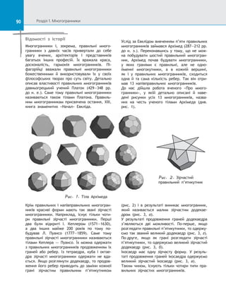 90 Розділ 1. Многогранники90
Відомості з історії
Многогранники і, зокрема, правильні много-
гранники з  давніх часів привертали до  себе
увагу вчених, архітекторів і  представників
багатьох інших професій. Їх вражала краса,
досконалість, гармонія многогранників. Пі-
фагорійці вважали правильні многогранники
божественними й  використовували їх у  своїх
філософських творах про суть світу. Детально
описав властивості правильних многогранників
давньогрецький учений Платон (429—348 рр.
до н. е.). Саме тому правильні многогранники
називаються також тілами Платона. Правиль-
ним многогранникам присвячена остання, XIII,
книга знаменитих «Начал» Евкліда.
Услід за Евклідом вивченням п’яти правильних
многогранників займався Архімед (287—212 рр.
до  н. э.). Переконавшись у  тому, що не мож-
на побудувати шостий правильний многогран-
ник, Архімед почав будувати многогранники,
у  яких гранями є  правильні, але не одно-
йменні многокутники, а  в кожній вершині,
як і  у  правильних многогранників, сходиться
одна й  та сама кількість ребер. Так він отри-
мав 13 напівправильних многогранників.
До  нас дійшла робота вченого «Про много-
гранники», у  якій детально описані й  наве-
дені рисунки усіх 13 многогранників, назва-
них на  честь ученого тілами Архімеда (див.
рис.  1).
Puc. 1. Тіла Архімеда
Крім правильних і напівправильних многогран-
ників красиві форми мають так звані зірчасті
многогранники. Наприклад, існує тільки чоти-
ри правильні зірчасті многогранники. Перші
два були відкриті І. Кеплером (1571—1630),
а  два інших майже 200 років по  тому по-
будував Л. Пуансо (1777—1859). Саме тому
правильні зірчасті многогранники називаються
тілами Кеплера — Пуансо. Їх можна одержати
з правильних многогранників продовженням їх
граней або ребер. Із  тетраедра, куба і  октае-
дра зірчасті многогранники одержати не вда-
ється. Якщо розглянути додекаедр, то продов­
ження його ребер приводить до заміни кожної
грані зірчастим правильним п’ятикутником
(рис.  2) і  в  результаті виникає многогранник,
який називається малим зірчастим додекае-
дром (рис. 3, а).
У результаті продовження граней додекаедра
з’являються дві можливості. По-перше, якщо
розглядати правильні п’ятикутники, то одержу-
ємо так званий великий додекаедр (рис. 3, г).
По-друге, якщо як грані розглядати зірчасті
п’ятикутники, то одержуємо великий зірчастий
додекаедр (рис. 3, б).
Ікосаедр має одну зірчасту форму. У  резуль-
таті продовження граней ікосаедра одержуємо
великий зірчастий ікосаедр (рис. 3, в).
Таким чином, існують тільки чотири типи пра-
вильних зірчастих многогранників.
Puc. 2. Зірчастий
правильний п’ятикутник
 